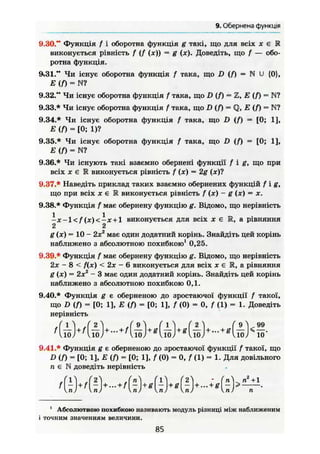 9. Обернена функція
9.30." Функція f і оборотна функція g такі, що для всіх х € Е
виконується рівність f (/ (дг)) = g (X). Доведіть, що f — обо-
ротна функція.
9.31." Чи існує оборотна функція f така, що D ( / ) = N U {0},
Е ( f ) = N?
9.32." Чи існує оборотна функція f така, що D {/) = Z, Е (Я = N?
9.33.* Чи існує оборотна функція / така, що D ( f ) Q, Е ( f ) = W
9.34.* Чи існує оборотна функція / така, що D ( f ) = [0; 1],
E ( f ) ~ [0; 1)?
9.35.* Чи існує оборотна функція / така, що D ( f ) - [0; 1],
Е (Я = N?
9.36.* Чи існують такі взаємно обернені функції f i g , що при
всіх х е 1 виконується рівність f (х) = 2g (де)?
9.37.* Наведіть приклад таких взаємно обернених функцій f i g ,
що при всіх і е R виконується рівність f (х) - g (х) = X.
9.38.* Функція f має обернену функцію g. Відомо, що нерівність
ІАГ-ІС/ГДОС-ЛТ + І виконується для всіх X є Ж, а рівняння
2 2
g (я) = 10 - 2х2
має один додатний корінь. Знайдіть цей корінь
наближено з абсолютною похибкою1
0,25.
9.39.* Функція f має обернену функцію g. Відомо, що нерівність
2х - 8 < f(x) < 2х - 6 виконується для всіх де є R, а рівняння
g (х) = 2х2
- 3 має один додатний корінь. Знайдіть цей корінь
наближено з абсолютною похибкою 0,1.
9.40.* Функція g є оберненою до зростаючої функції f такої,
що D (Я = [0; 1], Е <Я = [0; 1], f (0) = 0, f (1) = 1. Доведіть
нерівність
9.41.* Функція g є оберненою до зростаючої функції f такої, що
D (Л = [0; 11, Е <Я = [0; 1], f (0) = 0, f (1) = 1. Для довільного
п є N доведіть нерівність
1
Абсолютною похибкою називають модуль різниці між наближеним
і точним значенням величини,
85
 