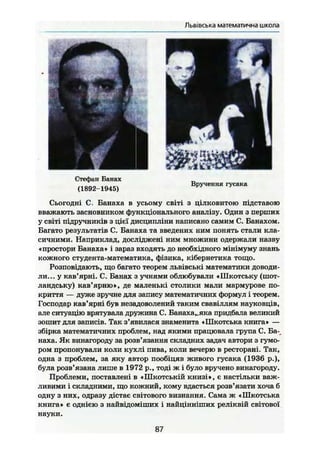 Львівська математична школа
5Стефан Банах
(1892-1945)
Вручення гусака
Сьогодні С. Банаха в усьому світі з цілковитою підставою
вважають засновником функціонального аналізу. Один з перших
у світі підручників з цієї дисципліни написано самим С. Банахом.
Багато результатів С. Банаха та введених ним понять стали кла-
сичними. Наприклад, досліджені ним множини одержали назву
«простори Банаха» і зараз входять до необхідного мінімуму знань
кожного студента-математика, фізика, кібернетика тощо.
Розповідають, що багато теорем львівські математики доводи-
ли... у кав'ярні. С. Банах з учнями облюбували «ІІІкотську (шот-
ландську) кав'ярню», де маленькі столики мали мармурове по-
криття — дуже зручне для запису математичних формул і теорем.
Господар кав'ярні був незадоволений таким свавіллям науковців,
але ситуацію врятувала дружина С. Банаха,,яка придбала великий
зошит для записів. Так з'явилася знаменита «Шкотська книга» —
збірка математичних проблем, над якими працювала група С. Ба-
наха. Як винагороду за розв'язання складних задач автори з гумо-
ром пропонували коли кухлі пива, коли вечерю в ресторані. Так,
одна з проблем, за яку автор пообіцяв живого гусака (1936 p.),
була розв'язана лише в 1972 p., тоді ж і було вручено винагороду.
Проблеми, поставлені в «Шкотській книзі», є настільки важ-
ливими і складними, що кожний, кому вдасться розв'язати хоча б
одну з них, одразу дістає світового визнання. Сама ж «Шкотська
книга» є однією з найвідоміших і найцінніших реліквій світової
науки.
87
 