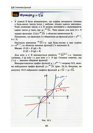§ 3. Степенева функція
ГТТд Функція у =
• У пункті 6 було встановлено, що корінь непарного степеня
з будь-якого числа існує і набуває тільки одного значення.
Тому кожному числу X є М можна поставити у відповідність
єдине число у таке, що у = 2ІІ+
л[х. Тим самим для всіх k є N
задано функцію f (ж) =2
" *і[х з областю визначення R.
Покажемо, що функція f є оберненою до функції g (ж) = х2
*+1
,
ft є N.
Оскільки рівняння = а при будь-якому а має корінь
ж = а2
*+
то областю значень функції / є множина R.
Маємо: D (/) = Е (g) = К,
Е (f) = D {g) = К.
Для всіх ж є 1R виконується рівність 2к
^х2к+1
= ж. Іншими
словами, f (g (ж)) = ж для всіх ж є D (g). Сказане означає, що
f i g — взаємно обернені функції.
Використовуючи графік функції у = ж2
*+І
і теорему 9.2, мож-
на побудувати графік функції у = 2к+
Уж (рис. 10.1). Зокрема, на
рисунку 10.2 зображено графіки функцій у - $ х і ж.
88
 