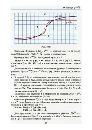 10. Функція у = six
У
1 —
У = Vx
-1
а, X
Рис. 10.2
Оскільки функція g (JC) = х2к 11
є зростаючою, то за теоре-
мою 9.3 функція f (JC) =2к
-Уж також є зростаючою.
Функція f(x) = ' має єдиний нуль х - 0,
Якщо JC < 0, то f (JC) < 0; якщо JC > 0, то / (JC) > 0. Отже,
проміжки (-«=; 0) і (0; є проміжками знакосталості функ-
ції f.
Для будь-якого X з області визначення функції f виконується
рівність f (-ж) = - -2k+
ifx - —f (ж). Отже, функція / є непар-
ною.
• У пункті 6 було встановлено, що арифметичний корінь пар-
ного степеня з будь-якого невід'ємного числа існує і набуває
тільки одного значення. Тому кожному числу х з проміжку
[0; +о°) можна поставити у відповідність єдине число у таке,
що у = 2
yfx. Тим самим задано функцію f (х) = 2
tfx, k є N, з об-
ластю визначення [0; +°о).
Покажемо, що функція / є оберненою до функції g (х) = х2к
,
k є N, з областю визначення [0; +•»).
Оскільки рівняння 2
s[x = а при будь-якому а > 0 має корінь
je = а2к
і при будь-якому а < 0 не має коренів, то областю значень
функції f є проміжок [0; +=»).
Маємо: D ( / ) = Е (g) = [0;
E(f) = D(g) = [0;
Для будь-якого JC є [0; виконується рівність 2
Іхгк
- х .
Іншими словами, / (g (JC)) = х для всіх JC є D (g). Сказане означає,
що f i g — взаємно обернені функції.
89
 