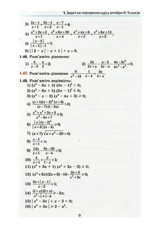 1. Задачі на повторення курсу алгебри 8~9 класів
п, 2х-1 , Нх-1 х - 1о) — + — = - + 4;
х+1 х+2 х - 1
.. xz
+2x + 2 , хг
+8х + 20 х2
+4х + & , х2
+6х+124 І 1 — }- *
х + 1 х + 4 х + 2 х + 3 *
Ь )
І х~2 | - 1 А
'
6 ) | | 8 - ж | - * + 1 | + * = 6.
1.46. Розв'яжіть рівняння:
11 4 а 2х а - 2 4а - 2а2
_ п
' х-3 2 ' ' 2х + а 2х-а 4х2
-а2
1.47. Розв'яжіть рівняння —- = .
х2
-16 х-4 4 + х
1.48. Розв'яжіть нерівність:
1) (х2
- 6х + 5) (3* - І)2
> 0;
2) (X2
- 6х + 5) (Зх - І)2
< 0;
3) (де2
— X ~~ 2) (х2
- 4х + 3) > 0;
(х + Щх-2)4
(х+3) „}
(х-7)(1-3х) >{Г
'
Сч х3
+ х2
+3х + 3 ^ п
— р — і
хг
-6х + 7
І «І(х-2)3
6 )
х + 3  ( х - 4 ) > 0
'
7) (д; + 7) л/jc + л:2
-20 > 0;
9)
х + 1 х - 4
Ю)
Х + 1 1 — JC-
11) (X2
+ Зх + 1) (х2
+ Зх - 3) > 5;
2х + 3
х2
+3х
12) (хг
+ 3х)(2х + 3)-16. 2
f +
„3
> 0 ;
13) a g +
' v 1 |
> n
14) (1±4<2±ї)>-3х;
х X J — 2
15) 1 х2
- Зх | + х - 2 < 0;
16) ] х2
+ Зх ] > 2 - X 2
.
9
 