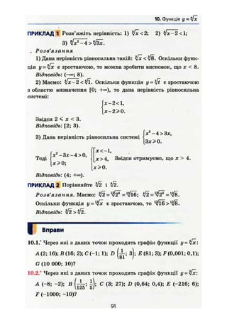 10. Функція У = у[х
ПРИКЛАД 1 Розв'яжіть нерівність: 1) $х<2; 2) Улг-2 <1;
3) у]хг
-4 >
. Розв'язання
1) Дана нерівність рівносильна такій: і[х < $8. Оскільки функ-
ція у = $х є зростаючою, то можна зробити висновок, що х < 8.
Відповідь: ( - » ; 8).
2) Маємо: Ух-2 <Уї. Оскільки функція у = є зростаючою
з областю визначення [0; +«), то дана нерівність рівносильна
системі:
х-2<,
х-2>0.
Звідси 2 < X < 3.
Відповідь: [2; 3).
jV-4>3jc,
3) Дана нерівність рівносильна системі
Тоді
[з*>о.
ж2
- З х - 4 > 0 ,
х>0;
х<-1,
х>4, Звідси отримуємо, що х > 4.
[х>0.
Відповідь: (4;
ПРИКЛАД 2 Порівняйте $2 і $2.
Розв'язання. Маємо: = tfl^&F =
Оскільки функція у = 1
4х є зростаючою, то >
Відповідь: $2 > І2.
І Вправи
10.1/ Через які з даних точок проходить графік функції у = the:
А(2; 16); В (16; 2);С(-1;1); D ( і ; з); Е (81; 3); F(0,001; 0,1);
G (10 000; 10)?
10.2/ Через які з даних точок проходить графік функції у-[х:
А (-8; -2); В С (3; 27); D (0,64; 0,4); Е (-216; 6);
F (-1000; -10)?
91
 