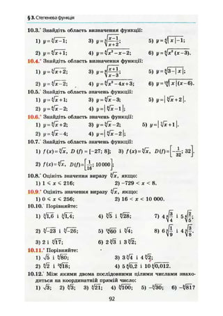 § 3. Степенева функція
10.3.° Знайдіть область визначення функції:
3) У-Щ:1} у =
2) у = Ух + 1; 4) у = ЇІх2
-х-2;
10.4.° Знайдіть область визначення функції:
1) у = ^ 2 ; 3) * =
2) f/ = VTr
2; . 4) у-ліх2
-4х + 3;
10.5. Знайдіть область значень функції:
1) у = 1; 3) у = у[х-3
5) » =
6) (ж-3).
5) у =
6) у =
2) у - Jx — і
5) y=tfx + 2.
5) у — I [x +11.
4) y =  fx-l |;
10.6.° Знайдіть область значень функції:
1) у = yfx + 2; 3) у~у[х-2
2) у^^-4; 4) Ї/=) %/х-2);
10.7. Знайдіть область значень функції:
1) f (х) = D (f) = [-27; 8]; 3) f (х) = yfx, D(f) = За].
2) f(x) = tfc, 10 000 ;
10.8.° Оцініть значення виразу yfx, якщо:
1) 1 < * < 216; 2) -729 < х < 8.
10.9 ° Оцініть значення виразу [х, якщо:
1) 0 < ж < 256;
10.10. Порівняйте:
1) ^ і Щ ;
2) ^23 і Z-26;
3) 2 і </І7;
10.11.° Порівняйте:
1) S і Ä 3) Зл/Ї і 4л/2;
2) t/2 і 2
</Ї8; 4) 5</02 і 10^/0,012.
10.12.' Між якими двома послідовними цілими числами знахо-
диться на координатній прямій число:
1) S ; 2) ІЗ 3) </2Ї; 4) t/lÖÖ; 5) -</30; 6) Ч / в ї ?
2) 16 < ж < 10 000.
4) ^ і л/28;
5) '^60 і V4;
6) 2^/3 і 3^/2;
7) і
92
 