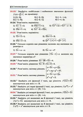 § 3. Степенева функція
5) [-1; +»>;
6) (-»; 2).
5) $х2
+ 2х>$х2
-х-6.
10.23. Знайдіть найбільше і найменше значення функції
/Ч*) = >/М на проміжку:
1) [2; 3]; 3) [-2; 2];
2) [-1; 0]; 4) [-2; 1];
10.24." Розв'яжіть нерівність:
1) 3) +
2) $3х+1<4; 4) /хг
- 8 > $2х;
10.25." Розв'яжіть нерівність:
1) 1
Іх + 2 > 1; 3) </бх + 1<3;
2) $Зх + 2<2; 4) ?Jx2
- х |+1 >*]b- х ].
10.26." Скільки коренів має рівняння залежно від значення па-
раметра а:
1) у[х - а-х; 2) і[х = а-х1
10.27." Скільки коренів має рівняння |t/x-l| = a залежно від
значення параметра а?
10.30." Розв'яжіть систему рівнянь
10.31." Розв'яжіть систему рівнянь
10.28." Розв'яжіть рівняння Jx-26 + [x =4.
10.29." Розв'яжіть рівняння $ Х - 9 + %/х + 6 = 3.
х+$х = у + $у,
X2
+ху+у2
=27.
[х2
+ у2
=2.
10.32." Знайдіть усі функції / такі, що рівність
виконується для всіх X є R.
10.33." Знайдіть усі парні функції f такі, що рівність f (ж30
) = х3
виконується для всіх X є [0; +«>).
10.34." Знайдіть усі непарні функції f такі, що рівність
виконується для всіх X є [0;
10.35." Знайдіть усі визначені на М функції f такі, що рівність
f ( x i
) — $x виконується для всіх X є 1R.
10.36.* Знайдіть усі визначені на К функції f такі, що рівність
f (х8
) = X2
виконується для всіх Х€ R.
94
 