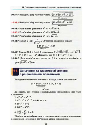 11. Означення та властивостістепеняз раціональним показником
10.37.* Знайдіть цілу частину числа
100 радикалів
10.38.* Знайдіть цілу частину числа
£00 радикалів
10.39.* Розв'яжіть рівняння х3
+1 = 2 '2х -1.
10.40.* Розв'яжіть рівняння х3
+ 2 = 3 'ІІЗх-2.
10.41.* Розв'яжіть рівняння a* + x = %Ja-x.
10.42.* Нехай f (ж) = . * . Обчисліть значення виразу
V 1-х3
f (f U ( - / (2)))).
989 разів
10.43.* Для u e N , A e N , f t > l позначимо Х = +
Y = Iа
+ 2* + ... + п Доведіть, що X + У = пк+ 1
+ п.
10.44.* Для невід'ємних чисел а, & і с доведіть нерівність
Означення та властивості степеня
з раціональним показником
Нагадаємо означення степеня з натуральним показником:
ап
=а-а'...-а, п є N, п > 1;
Л МНОЖНИКІВ
о1
= а.
Ви знаєте, що степінь з натуральним показником має такі
властивості:
1. ат
-а" = ат + п
;
2. ат
:ап
= ага
~", а * 0, т > п;
3. (ат)п = атп
;
4. (ab)" = а"Ь";
ьп
Пізніше ви ознайомилися з означеннями степеня з нульовим
показником і степеня з від'ємним цілим показником:
95
 