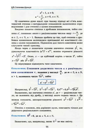§ 3. Степенева функція
а0
= 1, а * 0;
а " = — , а Ф 0, п є N.
о"
Ці означення дуже вдалі: при такому підході всі п'ять влас-
тивостей степеня з натуральним показником залишилися спра-
ведливими і для степеня з цілим показником.
Введемо поняття степеня з дробовим показником, тобто сте-
пеня аг
, показник якого є раціональним числом виду r = —, де
п
т є Z, п є N, п > 1. Бажано зробити це так, щоб степеню з дро-
бовим показником залишилися притаманні всі властивості сте-
пеня з цілим показником. Підказкою для такого означення може
слугувати такий приклад. 2
Якщо через X позначити шукане значення степеня 2й
, то,
ураховуючи властивість (а т
) п
= атл
, можна отримати рівності
Отже, X — це кубічний корінь з числа 22
, тобто
х = № або 2^ =
Ці міркування підказують таке означення.
Означення. Степенем додатного числа а з раціональ-
ним п о к а з н и к о м г, поданим у вигляді де т є п є N,
п > 1, називають число [ат
, тобто
Наприклад, 5*= {/б*, = 3 * = ч/jF, 0,4°'3
= 0,4">
Зауважимо, що значення степеня аг
, де г — раціональне чис-
ло, не залежить від дробу, у вигляді якого подано число г. Це
можна показати, використовуючи рівності a" =fa™ і а"* -
nklmk n/_m= va = <Ja .
Степінь з основою, яка дорівнює нулю, означають тільки для
додатного раціонального показника,
я
Означення. 0" =0, де т є N, п є N.
і
Зазначимо, що, наприклад, запис 0 2
не має змісту.
аг
=ап
=Уа
96
 
