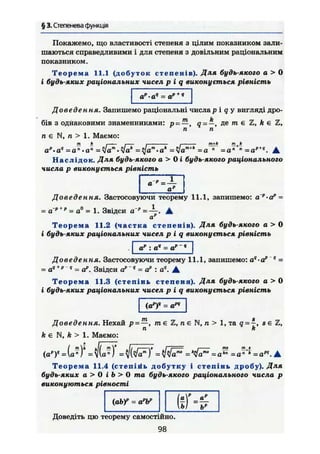 § 3. Степенева функція
Покажемо, що властивості степеня з цілим показником зали-
шаються справедливими і для степеня з довільним раціональним
показником.
Т е о р е м а 11.1 (добуток степенів). Для будь-якого а > 0
і будь-яких раціональних чисел р і q виконується рівність
•а9
= ар + ч
Доведення. Запишемо раціональні числар і q у вигляді дро-
бів з однаковими знаменниками: р , q = —, де т є Z, А є Z,
п п
п є N, п > 1. Маємо:
т k і і і і w+ft fft. h
а".а" = а " . о " = Ц]ат
-ак
= Цат+к
=а » = а " •
Н а с л і д о к . Для будь-якого а > 0 І будь-якого раціонального
числа р виконується рівність
Доведення. Застосовуючи теорему 11.1, запишемо: а р
>ар
=
= а'р + р
= а° = 1. Звідси а " А
ар
Т е о р е м а 11.2 (частка степенів). Для будь-якого а > 0
і будь-яких раціональних чисел р і q виконується рівність
а" :
Доведення. Застосовуючи теорему 11.1, запишемо: а4
•ар 4
-
= ач +р
" = а". Звідси ap
'q
= а" : а". А
Т е о р е м а 11.3 (степінь степеня). Для будь-якого а > 0
і будь-яких раціональних чисел р і q виконується рівність
(ар
)я
= ам
Доведення. Нехай р~ —, т є Z, п є N, п > 1, та q = 4, s є Z,
я k
А є N, А > 1. Маємо:
{ар
У - (о»)* = 1(а») - VfVö")" = = = a^ = А
Т е о р е м а 11.4 (степігіь добутку і степінь дробу). Для
будь-яких а > 0 і b > 0 та будь-якого раціонального числа р
виконуються рівності
(аЬУ - a"W
( ! )
р „р
- ь
Доведіть цю теорему самостійно.
98
 