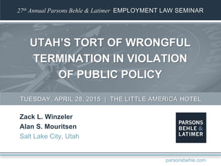 27th Annual Parsons Behle & Latimer EMPLOYMENT LAW SEMINAR
UTAH’S TORT OF WRONGFUL
TERMINATION IN VIOLATION
OF PUBLIC POLICY
Zack L. Winzeler
Alan S. Mouritsen
Salt Lake City, Utah
TUESDAY, APRIL 28, 2015 | THE LITTLE AMERICA HOTEL
parsonsbehle.com
 