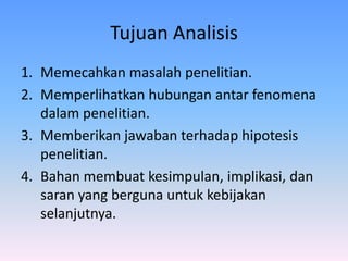 Tujuan Analisis
1. Memecahkan masalah penelitian.
2. Memperlihatkan hubungan antar fenomena
dalam penelitian.
3. Memberikan jawaban terhadap hipotesis
penelitian.
4. Bahan membuat kesimpulan, implikasi, dan
saran yang berguna untuk kebijakan
selanjutnya.
 
