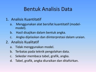Bentuk Analisis Data
1. Analisis Kuantitatif
a. Menggunakan alat bersifat kuantitatif (model-
model).
b. Hasil disajikan dalam bentuk angka.
c. Angka dijelaskan dan diinterpretasi dalam uraian.
2. Analisis Kualitatif
a. Tidak menggunakan model.
b. Terbatas pada teknik pengolahan data.
c. Sekedar membaca tabel, grafik, angka.
d. Tabel, grafik, angka diuraikan dan ditafsirkan.
 
