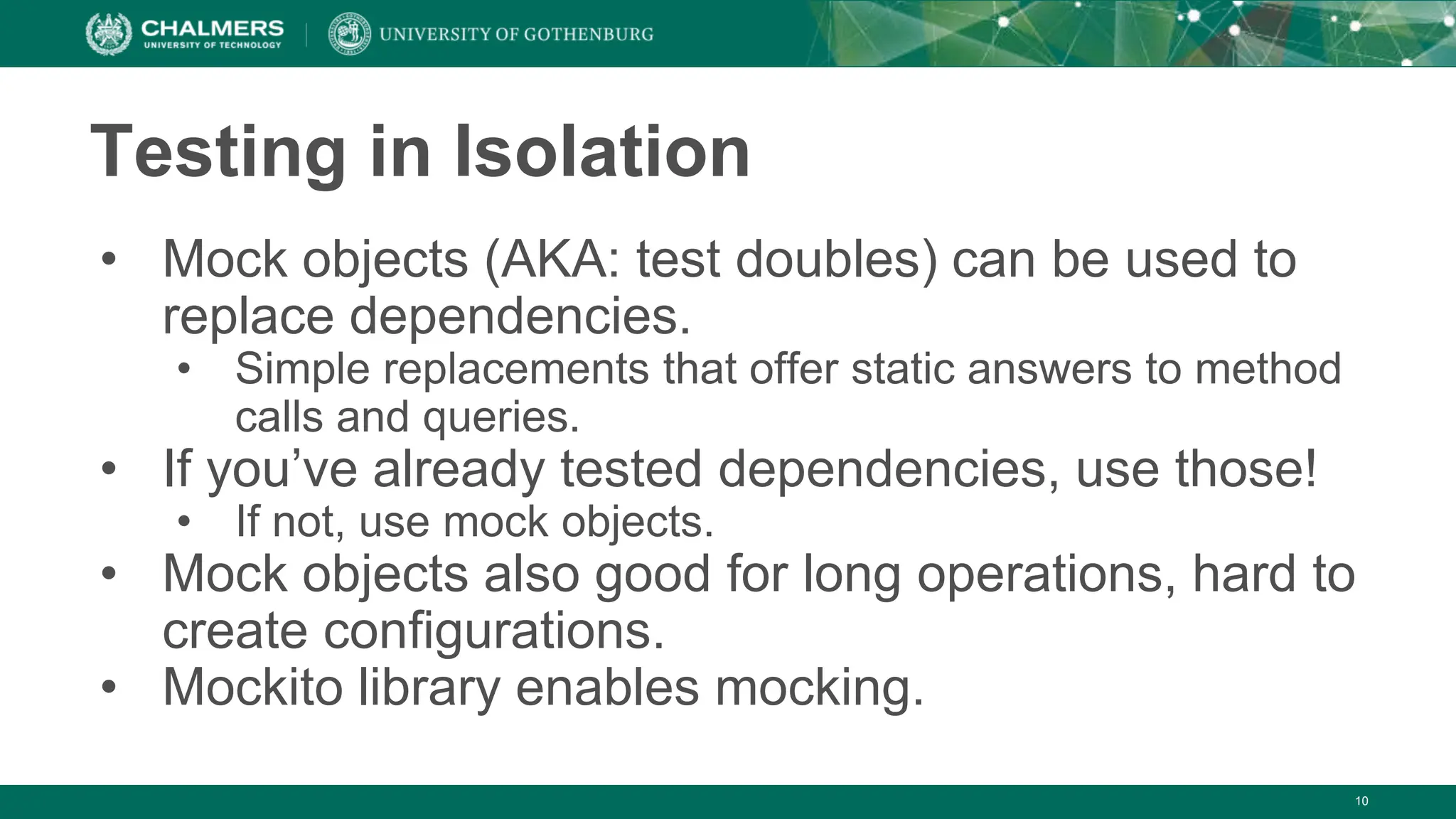 Testing in Isolation
• Mock objects (AKA: test doubles) can be used to
replace dependencies.
• Simple replacements that offer static answers to method
calls and queries.
• If you’ve already tested dependencies, use those!
• If not, use mock objects.
• Mock objects also good for long operations, hard to
create configurations.
• Mockito library enables mocking.
10
 