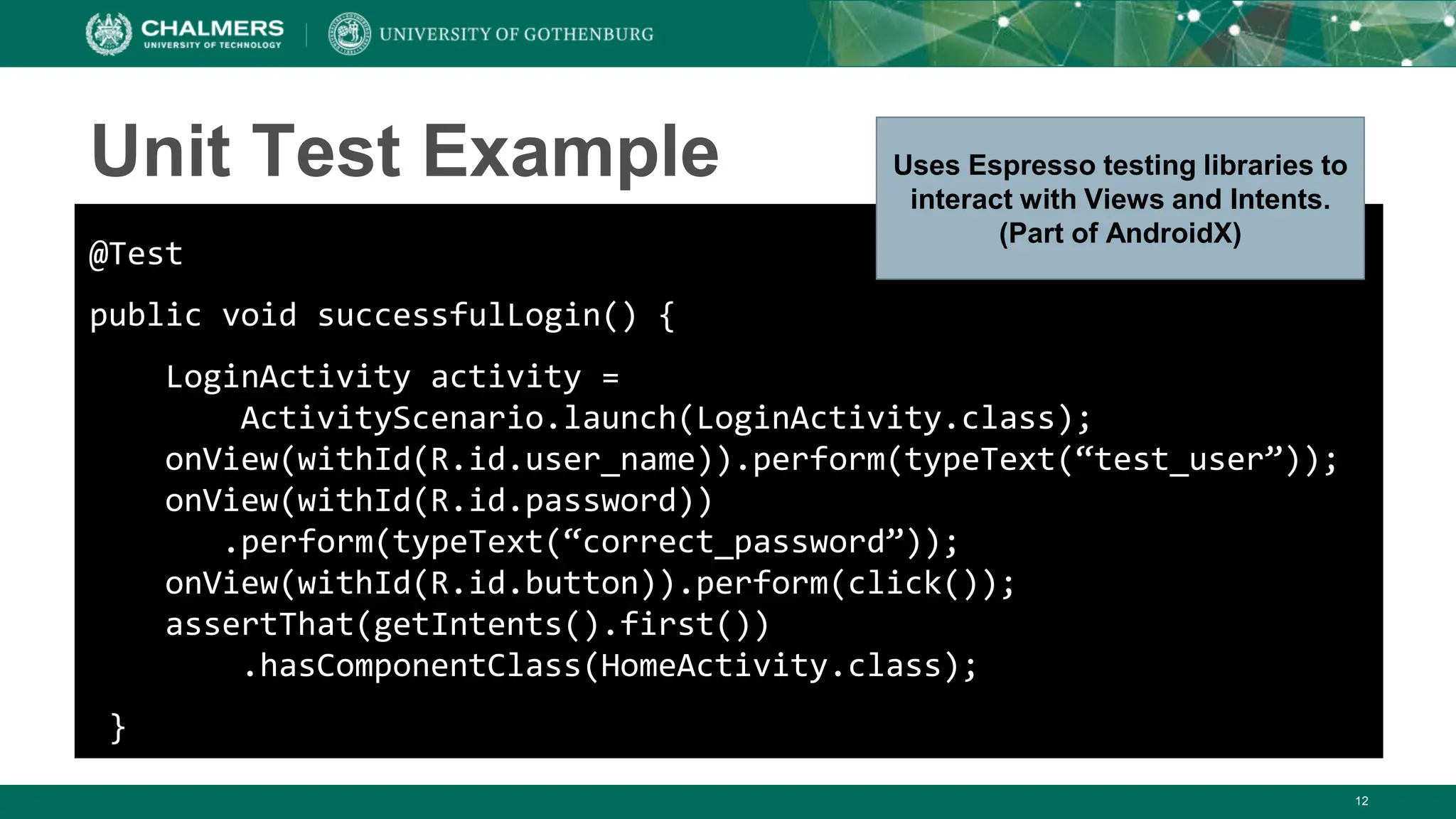 12
Unit Test Example
@Test
public void successfulLogin() {
LoginActivity activity =
ActivityScenario.launch(LoginActivity.class);
onView(withId(R.id.user_name)).perform(typeText(“test_user”));
onView(withId(R.id.password))
.perform(typeText(“correct_password”));
onView(withId(R.id.button)).perform(click());
assertThat(getIntents().first())
.hasComponentClass(HomeActivity.class);
}
Uses Espresso testing libraries to
interact with Views and Intents.
(Part of AndroidX)
 