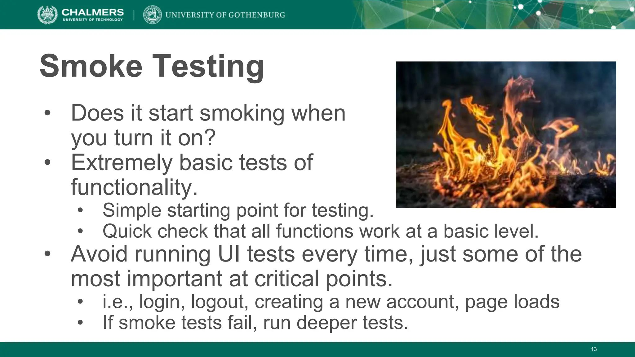 Smoke Testing
• Does it start smoking when
you turn it on?
• Extremely basic tests of
functionality.
• Simple starting point for testing.
• Quick check that all functions work at a basic level.
• Avoid running UI tests every time, just some of the
most important at critical points.
• i.e., login, logout, creating a new account, page loads
• If smoke tests fail, run deeper tests.
13
 