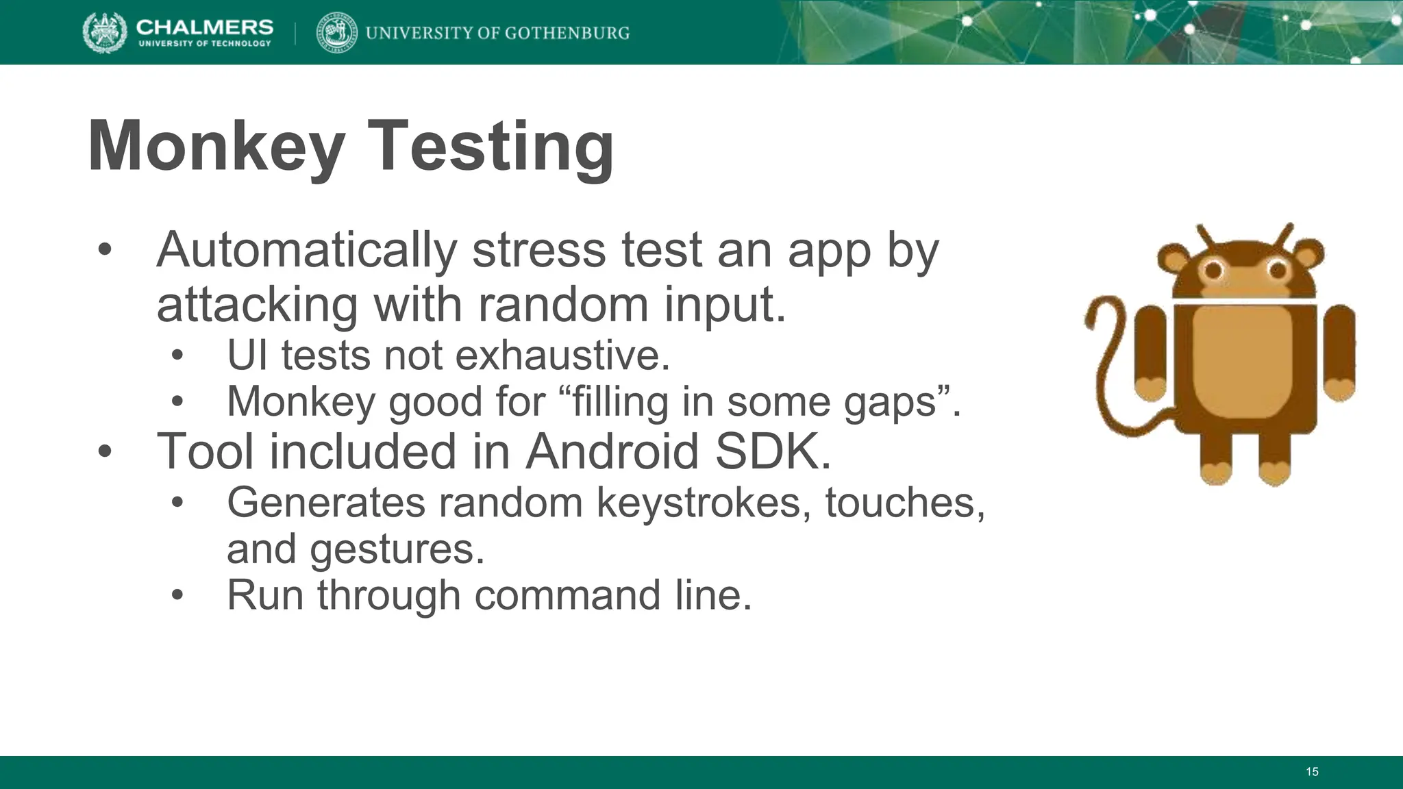Monkey Testing
• Automatically stress test an app by
attacking with random input.
• UI tests not exhaustive.
• Monkey good for “filling in some gaps”.
• Tool included in Android SDK.
• Generates random keystrokes, touches,
and gestures.
• Run through command line.
15
 
