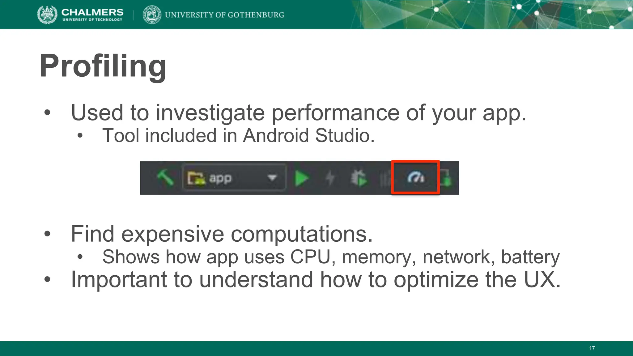 17
Profiling
• Used to investigate performance of your app.
• Tool included in Android Studio.
• Find expensive computations.
• Shows how app uses CPU, memory, network, battery
• Important to understand how to optimize the UX.
 