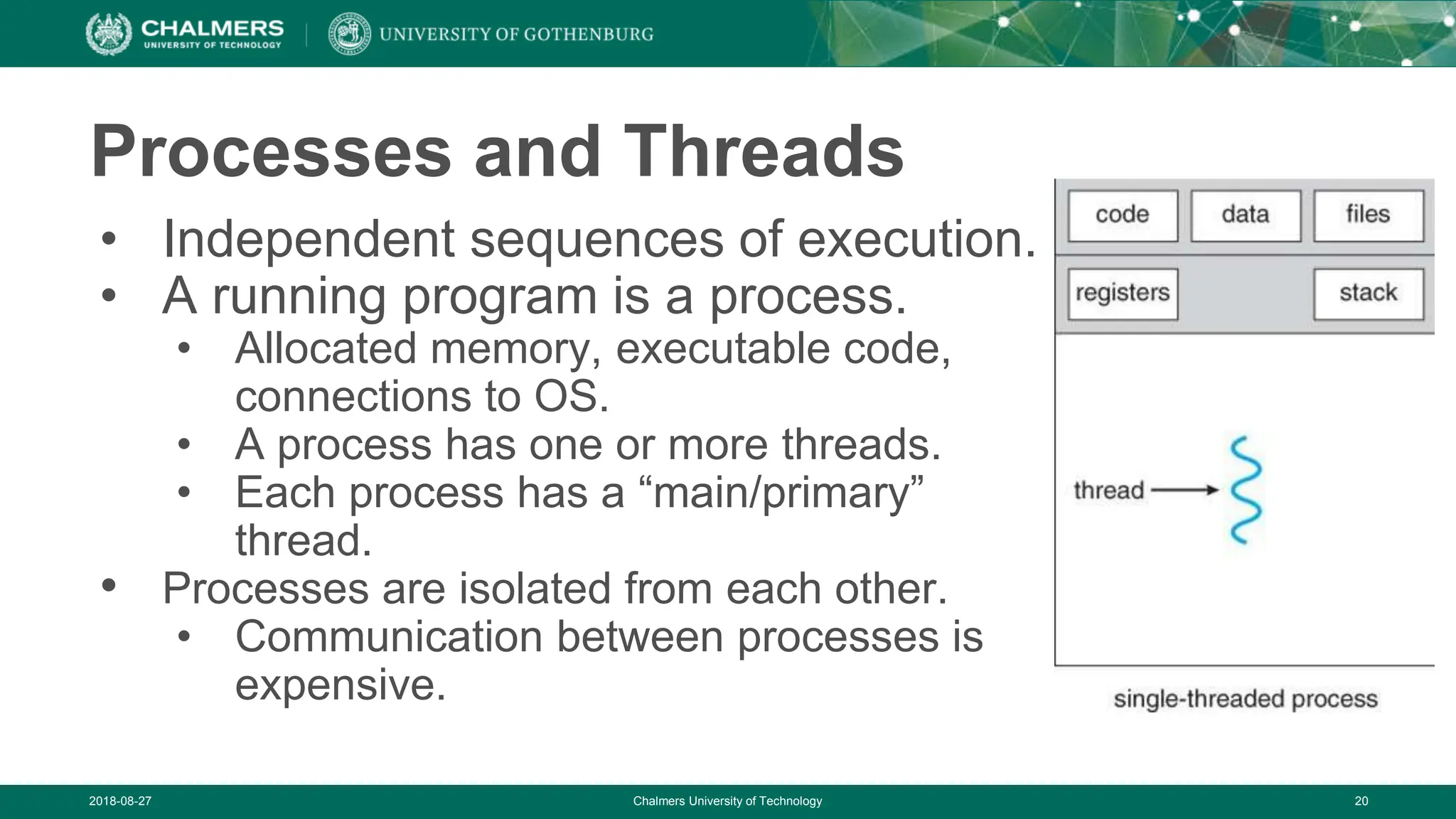 2018-08-27 Chalmers University of Technology 20
Processes and Threads
• Independent sequences of execution.
• A running program is a process.
• Allocated memory, executable code,
connections to OS.
• A process has one or more threads.
• Each process has a “main/primary”
thread.
• Processes are isolated from each other.
• Communication between processes is
expensive.
 