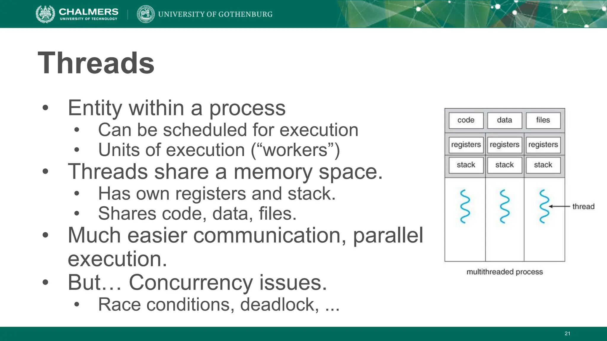 21
Threads
• Entity within a process
• Can be scheduled for execution
• Units of execution (“workers”)
• Threads share a memory space.
• Has own registers and stack.
• Shares code, data, files.
• Much easier communication, parallel
execution.
• But… Concurrency issues.
• Race conditions, deadlock, ...
 