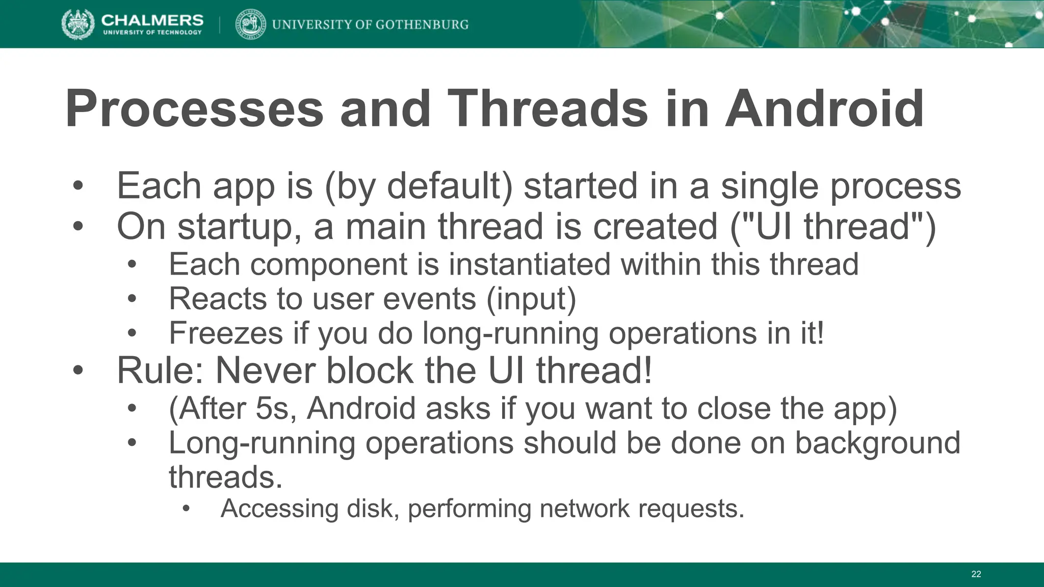 22
Processes and Threads in Android
• Each app is (by default) started in a single process
• On startup, a main thread is created ("UI thread")
• Each component is instantiated within this thread
• Reacts to user events (input)
• Freezes if you do long-running operations in it!
• Rule: Never block the UI thread!
• (After 5s, Android asks if you want to close the app)
• Long-running operations should be done on background
threads.
• Accessing disk, performing network requests.
 