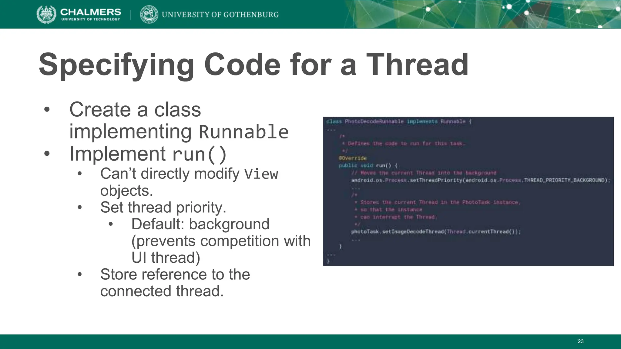 23
Specifying Code for a Thread
• Create a class
implementing Runnable
• Implement run()
• Can’t directly modify View
objects.
• Set thread priority.
• Default: background
(prevents competition with
UI thread)
• Store reference to the
connected thread.
 