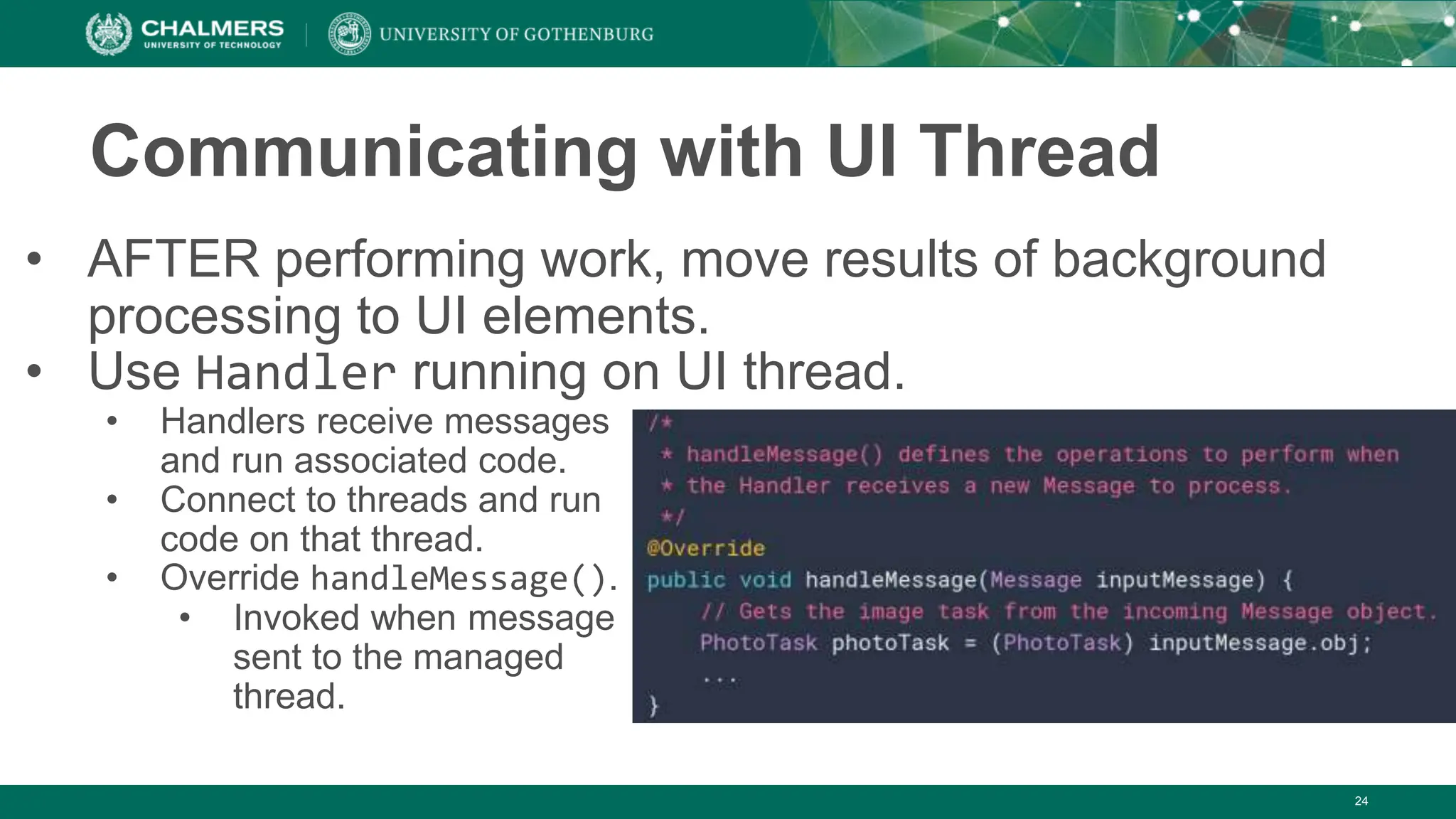 24
Communicating with UI Thread
• AFTER performing work, move results of background
processing to UI elements.
• Use Handler running on UI thread.
• Handlers receive messages
and run associated code.
• Connect to threads and run
code on that thread.
• Override handleMessage().
• Invoked when message
sent to the managed
thread.
 
