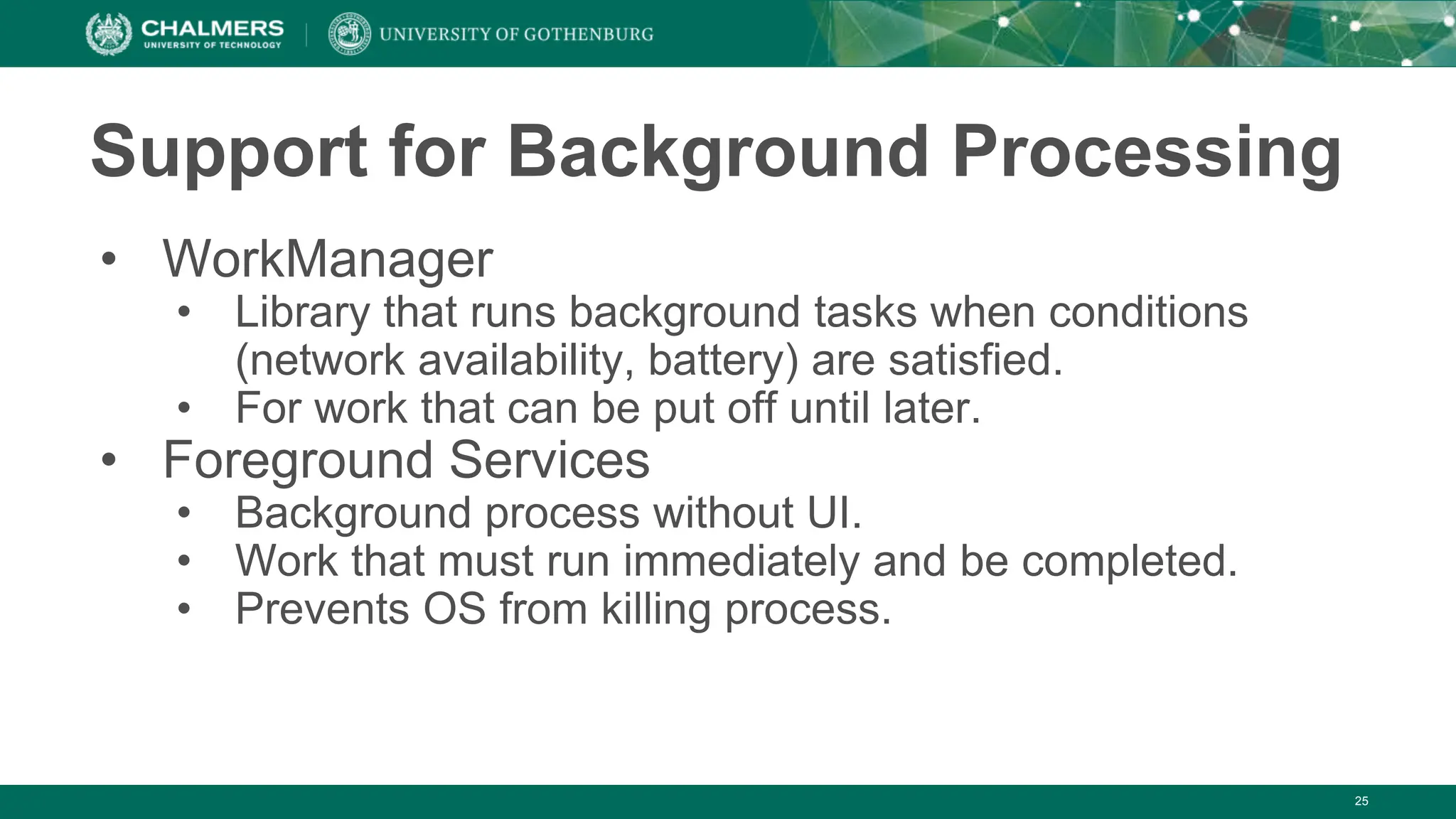25
Support for Background Processing
• WorkManager
• Library that runs background tasks when conditions
(network availability, battery) are satisfied.
• For work that can be put off until later.
• Foreground Services
• Background process without UI.
• Work that must run immediately and be completed.
• Prevents OS from killing process.
 