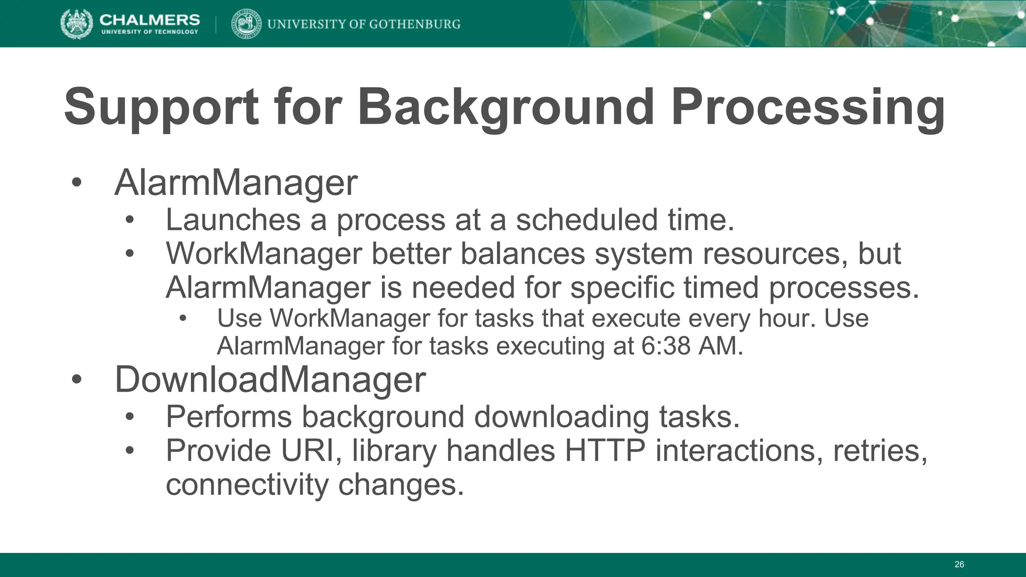 26
Support for Background Processing
• AlarmManager
• Launches a process at a scheduled time.
• WorkManager better balances system resources, but
AlarmManager is needed for specific timed processes.
• Use WorkManager for tasks that execute every hour. Use
AlarmManager for tasks executing at 6:38 AM.
• DownloadManager
• Performs background downloading tasks.
• Provide URI, library handles HTTP interactions, retries,
connectivity changes.
 