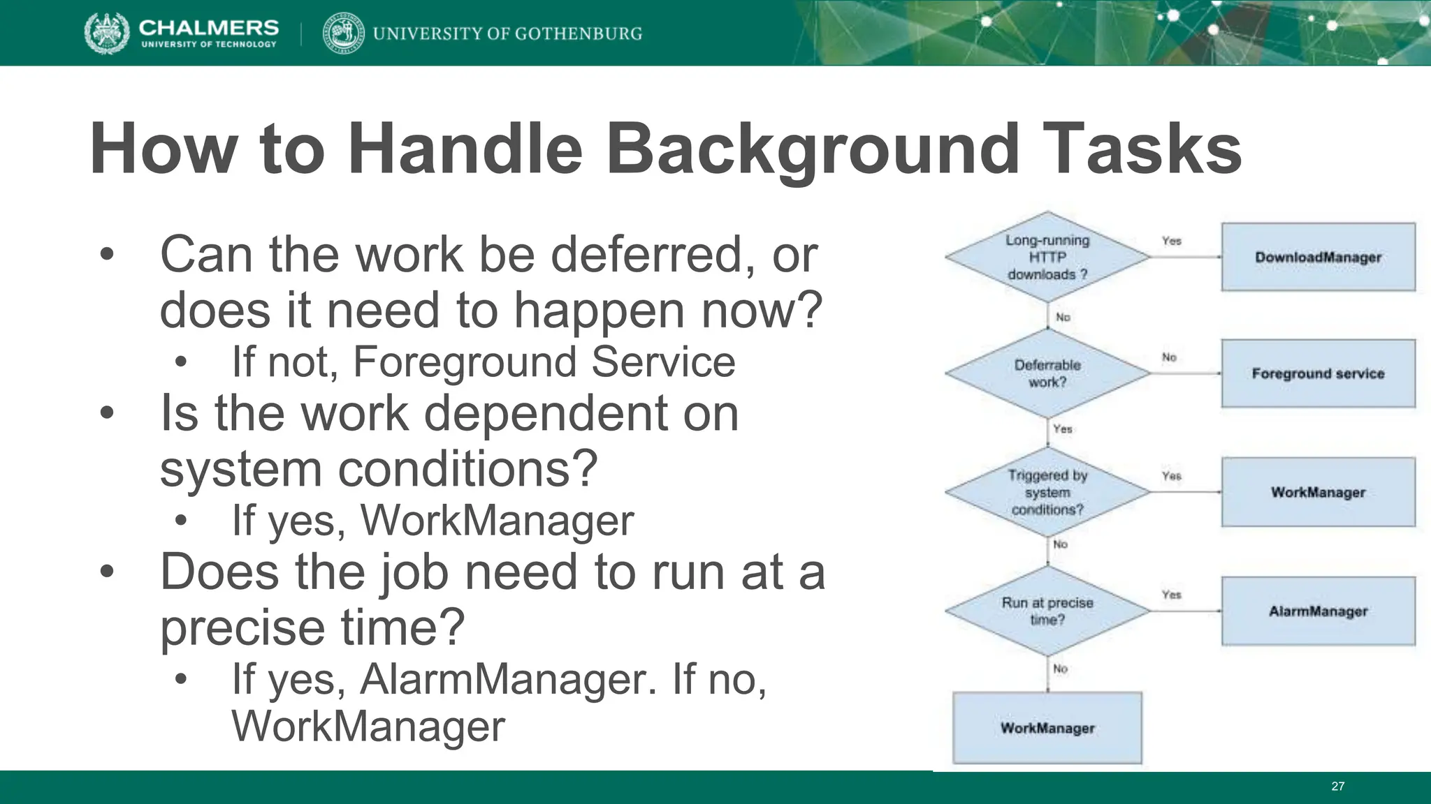 27
How to Handle Background Tasks
• Can the work be deferred, or
does it need to happen now?
• If not, Foreground Service
• Is the work dependent on
system conditions?
• If yes, WorkManager
• Does the job need to run at a
precise time?
• If yes, AlarmManager. If no,
WorkManager
 