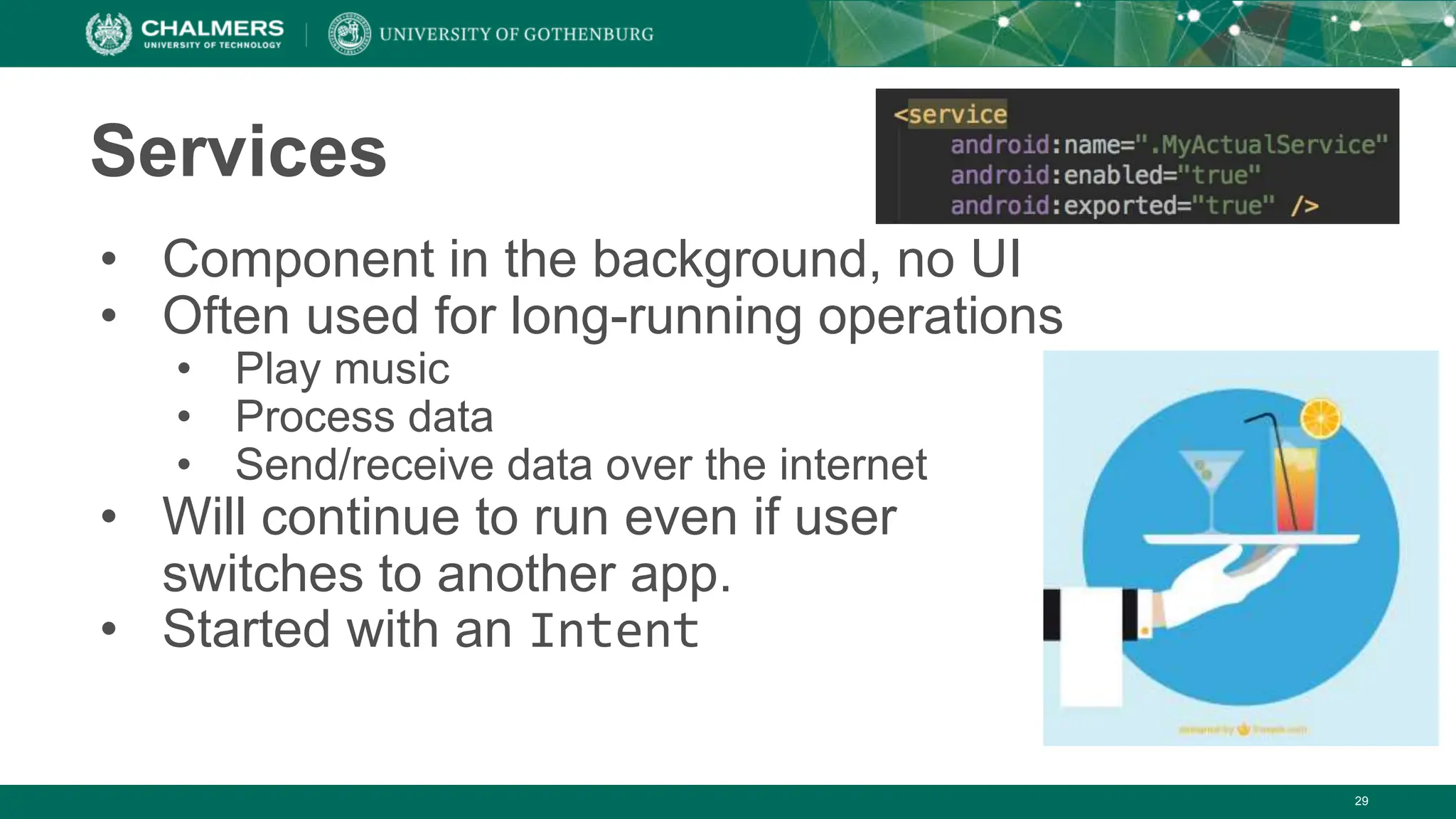 29
Services
• Component in the background, no UI
• Often used for long-running operations
• Play music
• Process data
• Send/receive data over the internet
• Will continue to run even if user
switches to another app.
• Started with an Intent
 