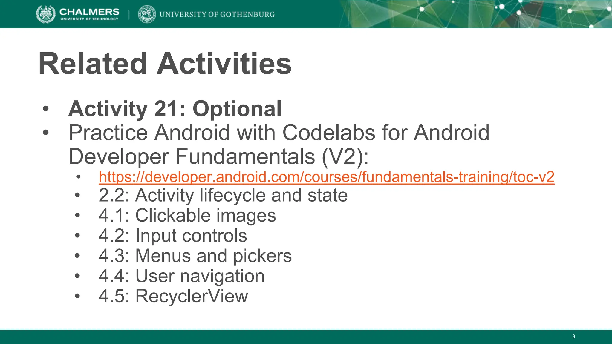 3
Related Activities
• Activity 21: Optional
• Practice Android with Codelabs for Android
Developer Fundamentals (V2):
• https://developer.android.com/courses/fundamentals-training/toc-v2
• 2.2: Activity lifecycle and state
• 4.1: Clickable images
• 4.2: Input controls
• 4.3: Menus and pickers
• 4.4: User navigation
• 4.5: RecyclerView
 