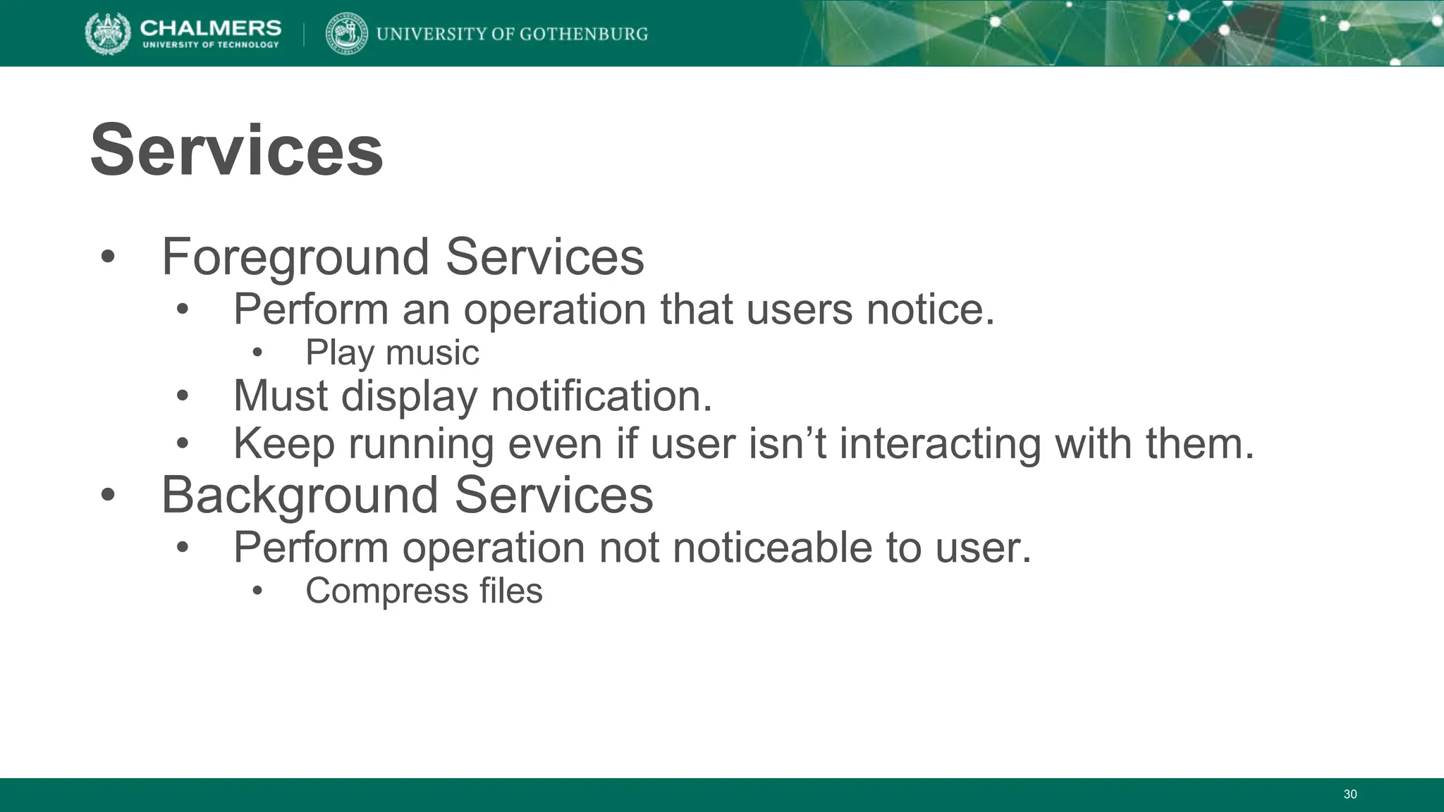 30
Services
• Foreground Services
• Perform an operation that users notice.
• Play music
• Must display notification.
• Keep running even if user isn’t interacting with them.
• Background Services
• Perform operation not noticeable to user.
• Compress files
 