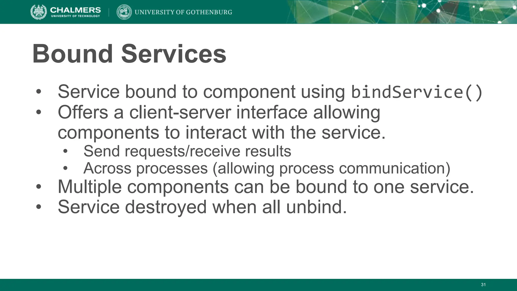 31
Bound Services
• Service bound to component using bindService()
• Offers a client-server interface allowing
components to interact with the service.
• Send requests/receive results
• Across processes (allowing process communication)
• Multiple components can be bound to one service.
• Service destroyed when all unbind.
 