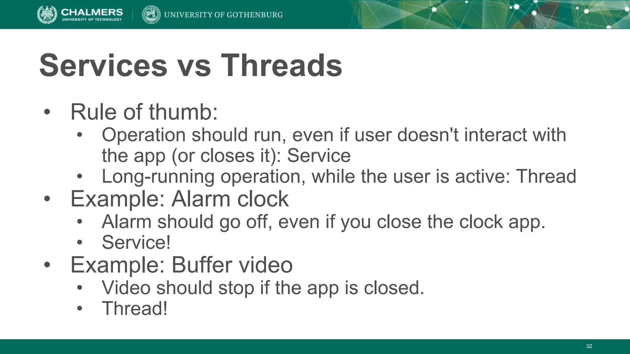 32
Services vs Threads
• Rule of thumb:
• Operation should run, even if user doesn't interact with
the app (or closes it): Service
• Long-running operation, while the user is active: Thread
• Example: Alarm clock
• Alarm should go off, even if you close the clock app.
• Service!
• Example: Buffer video
• Video should stop if the app is closed.
• Thread!
 