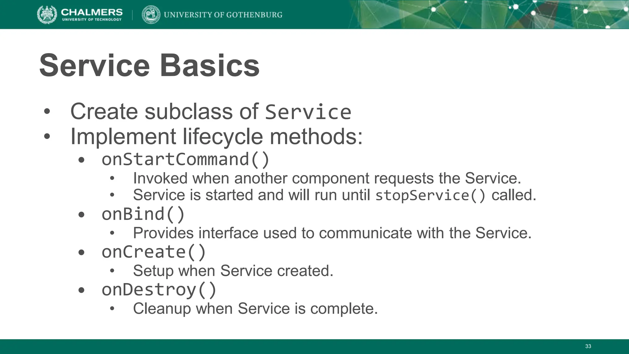 33
Service Basics
• Create subclass of Service
• Implement lifecycle methods:
• onStartCommand()
• Invoked when another component requests the Service.
• Service is started and will run until stopService() called.
• onBind()
• Provides interface used to communicate with the Service.
• onCreate()
• Setup when Service created.
• onDestroy()
• Cleanup when Service is complete.
 