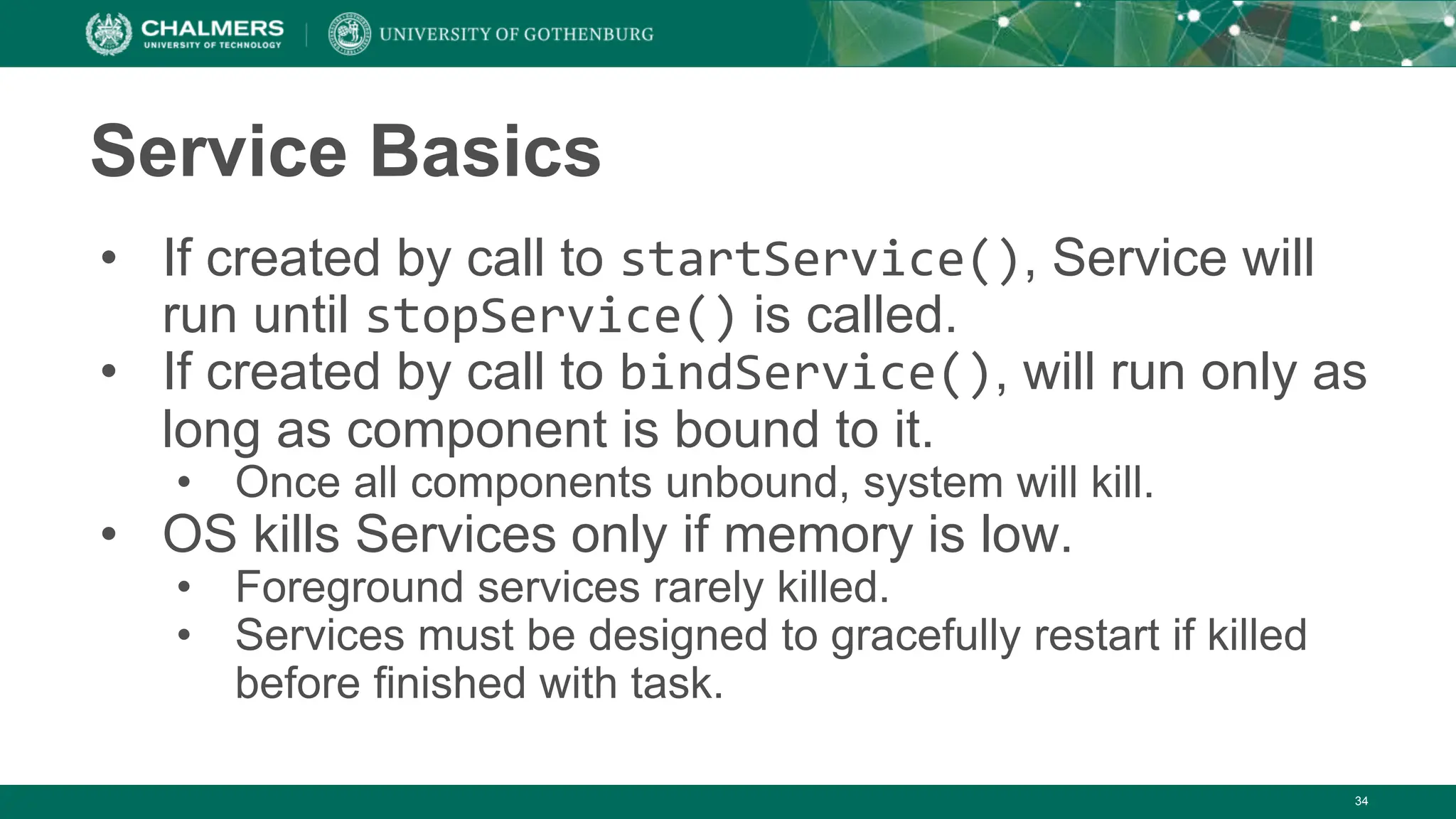 34
Service Basics
• If created by call to startService(), Service will
run until stopService() is called.
• If created by call to bindService(), will run only as
long as component is bound to it.
• Once all components unbound, system will kill.
• OS kills Services only if memory is low.
• Foreground services rarely killed.
• Services must be designed to gracefully restart if killed
before finished with task.
 