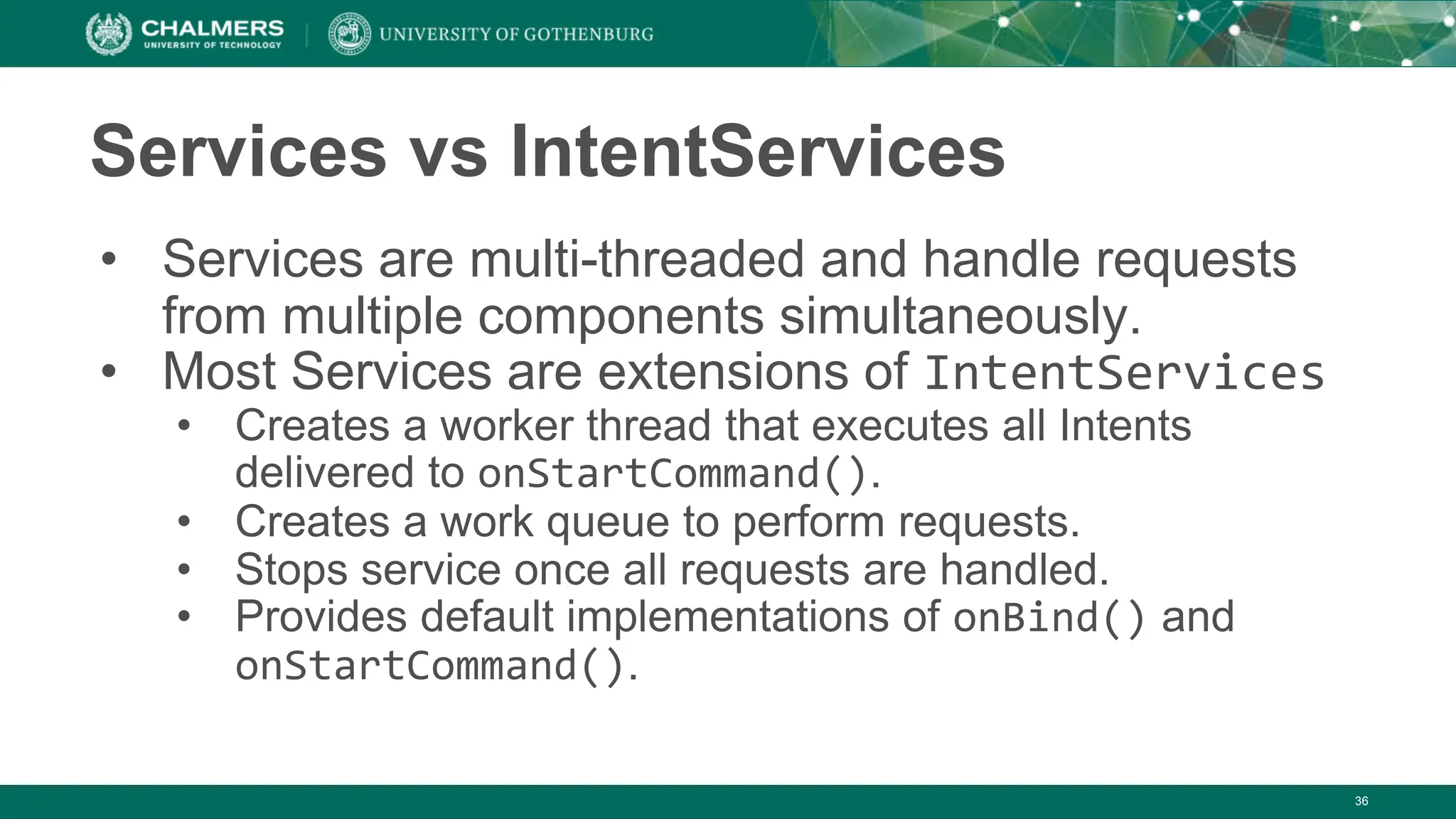 36
Services vs IntentServices
• Services are multi-threaded and handle requests
from multiple components simultaneously.
• Most Services are extensions of IntentServices
• Creates a worker thread that executes all Intents
delivered to onStartCommand().
• Creates a work queue to perform requests.
• Stops service once all requests are handled.
• Provides default implementations of onBind() and
onStartCommand().
 