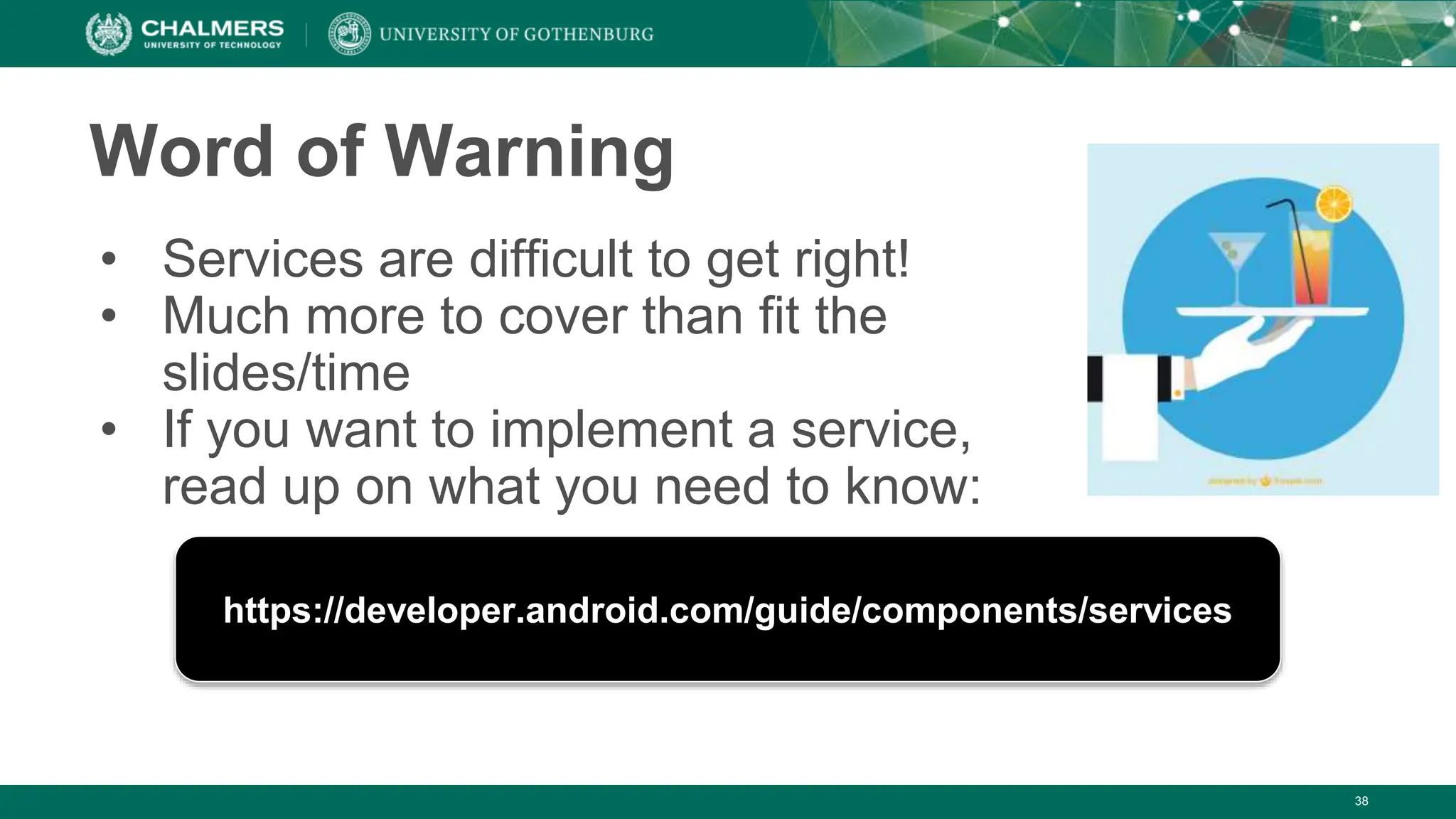 38
Word of Warning
• Services are difficult to get right!
• Much more to cover than fit the
slides/time
• If you want to implement a service,
read up on what you need to know:
https://developer.android.com/guide/components/services
 