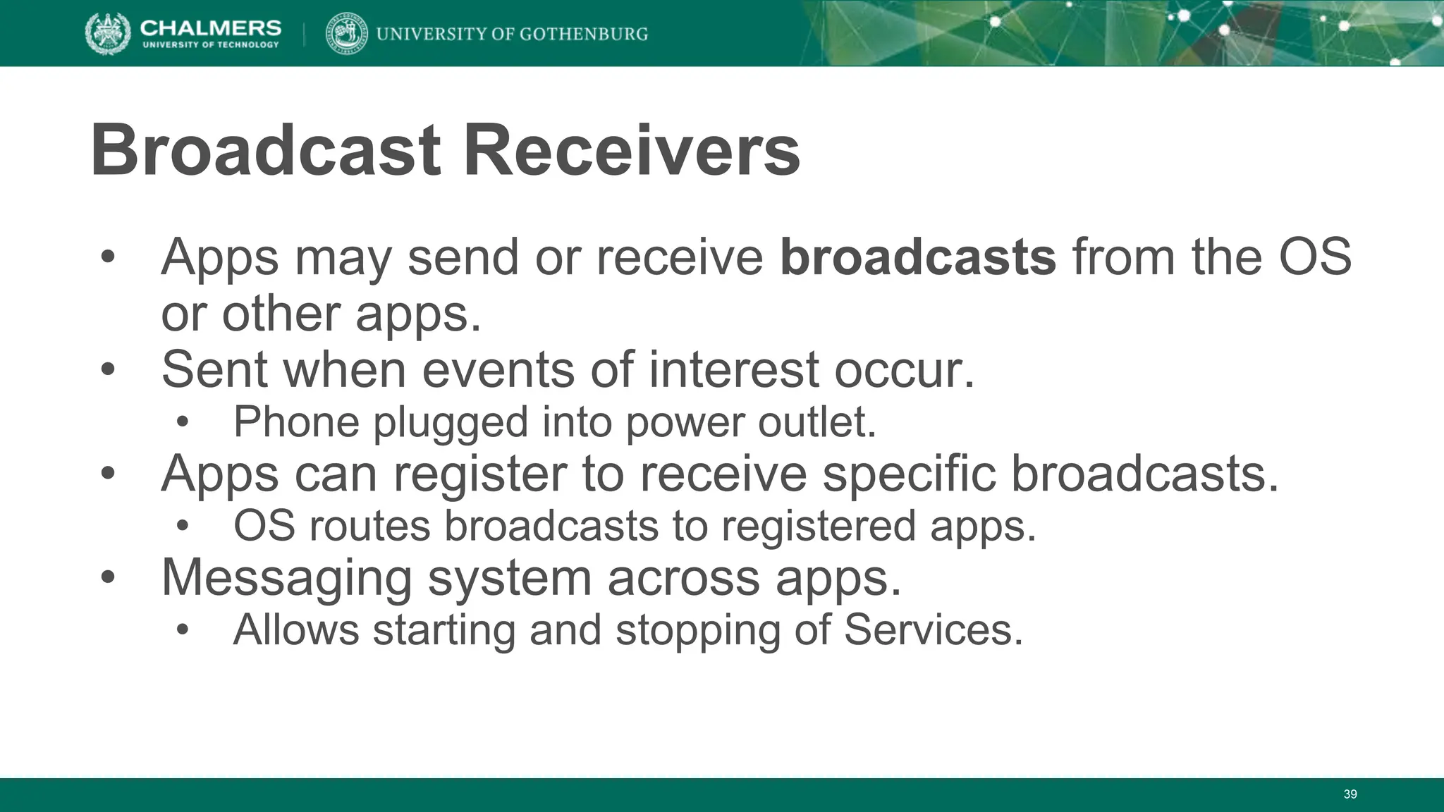 Broadcast Receivers
• Apps may send or receive broadcasts from the OS
or other apps.
• Sent when events of interest occur.
• Phone plugged into power outlet.
• Apps can register to receive specific broadcasts.
• OS routes broadcasts to registered apps.
• Messaging system across apps.
• Allows starting and stopping of Services.
39
 