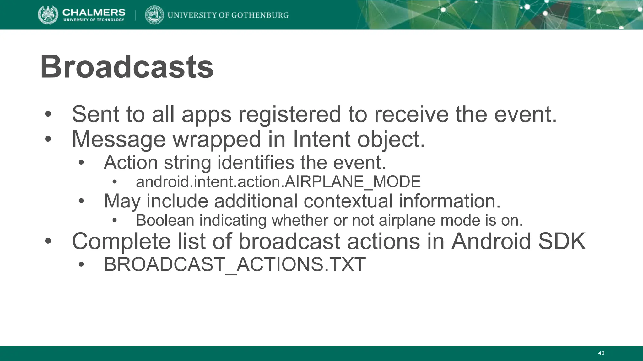 Broadcasts
• Sent to all apps registered to receive the event.
• Message wrapped in Intent object.
• Action string identifies the event.
• android.intent.action.AIRPLANE_MODE
• May include additional contextual information.
• Boolean indicating whether or not airplane mode is on.
• Complete list of broadcast actions in Android SDK
• BROADCAST_ACTIONS.TXT
40
 