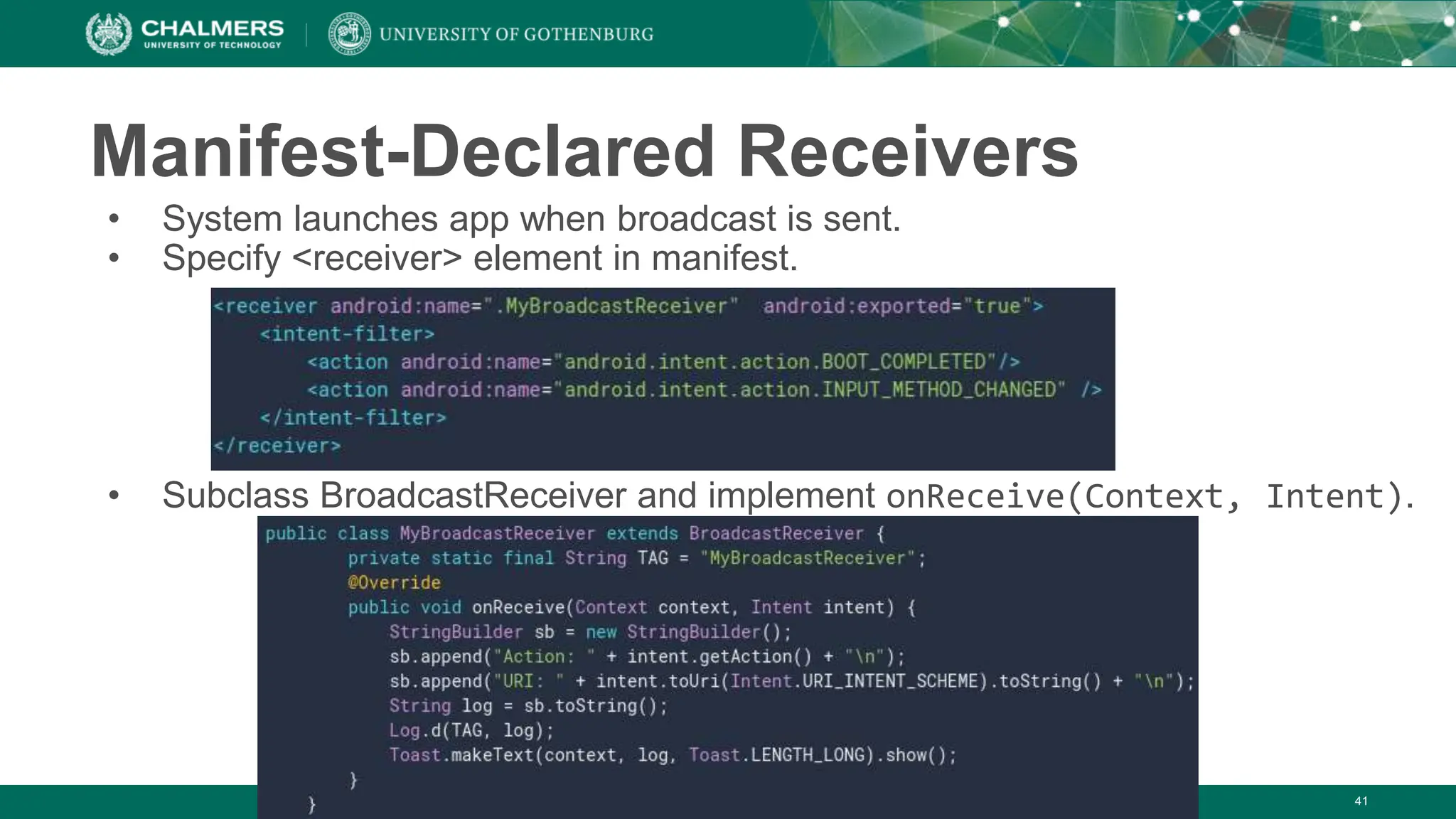 Manifest-Declared Receivers
• System launches app when broadcast is sent.
• Specify <receiver> element in manifest.
• Subclass BroadcastReceiver and implement onReceive(Context, Intent).
41
 