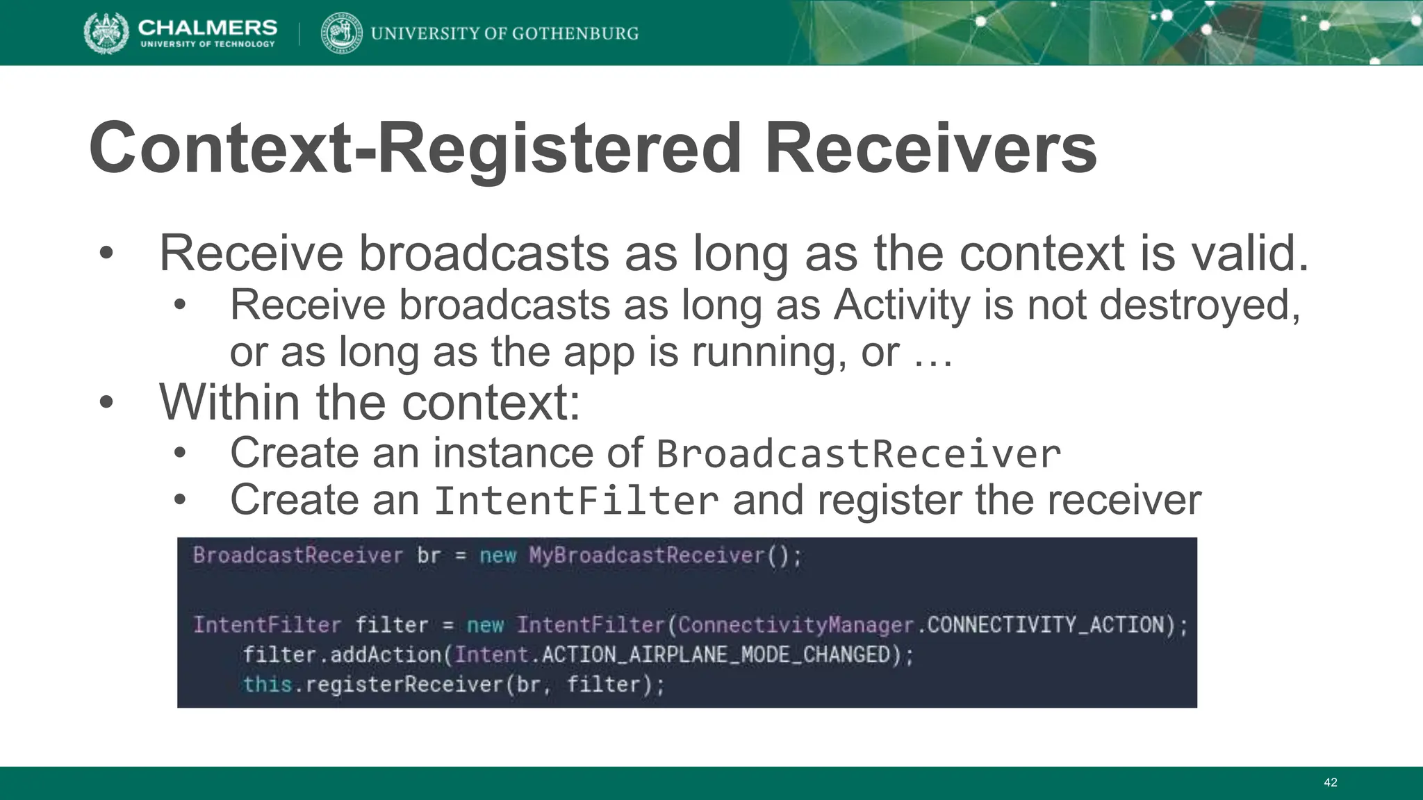 Context-Registered Receivers
• Receive broadcasts as long as the context is valid.
• Receive broadcasts as long as Activity is not destroyed,
or as long as the app is running, or …
• Within the context:
• Create an instance of BroadcastReceiver
• Create an IntentFilter and register the receiver
42
 