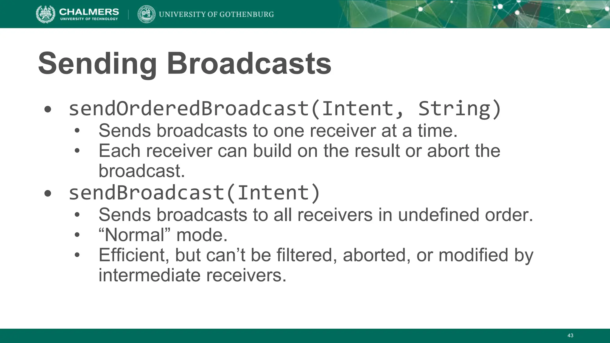 Sending Broadcasts
• sendOrderedBroadcast(Intent, String)
• Sends broadcasts to one receiver at a time.
• Each receiver can build on the result or abort the
broadcast.
• sendBroadcast(Intent)
• Sends broadcasts to all receivers in undefined order.
• “Normal” mode.
• Efficient, but can’t be filtered, aborted, or modified by
intermediate receivers.
43
 
