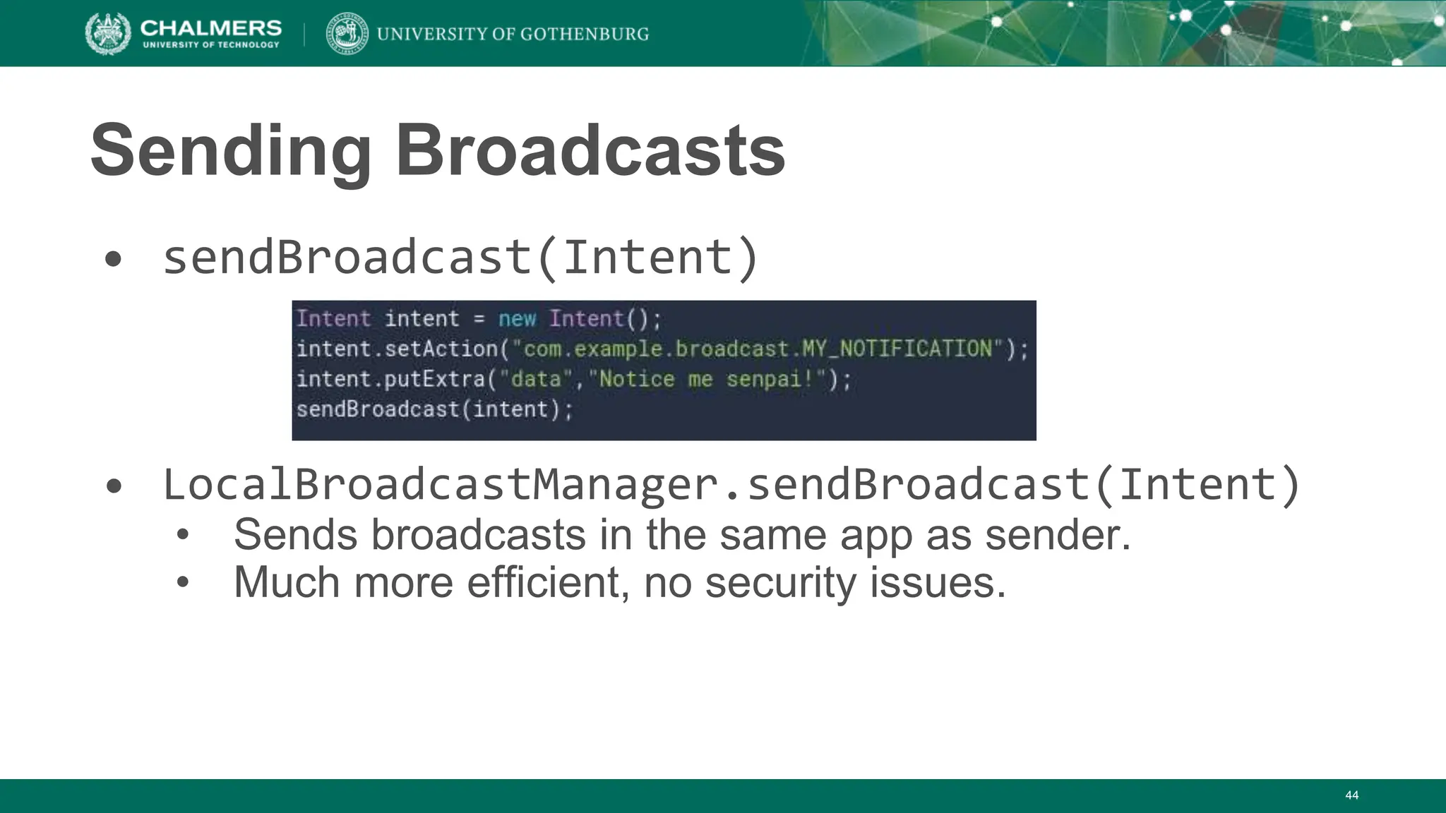 Sending Broadcasts
• sendBroadcast(Intent)
• LocalBroadcastManager.sendBroadcast(Intent)
• Sends broadcasts in the same app as sender.
• Much more efficient, no security issues.
44
 