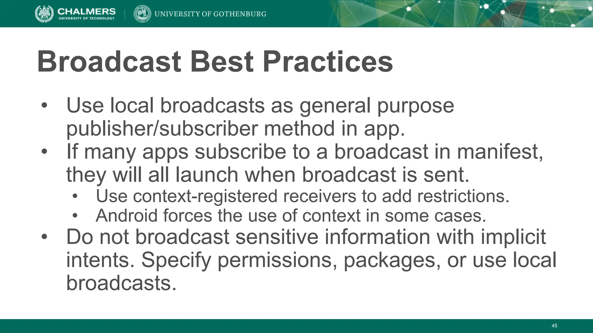 Broadcast Best Practices
• Use local broadcasts as general purpose
publisher/subscriber method in app.
• If many apps subscribe to a broadcast in manifest,
they will all launch when broadcast is sent.
• Use context-registered receivers to add restrictions.
• Android forces the use of context in some cases.
• Do not broadcast sensitive information with implicit
intents. Specify permissions, packages, or use local
broadcasts.
45
 