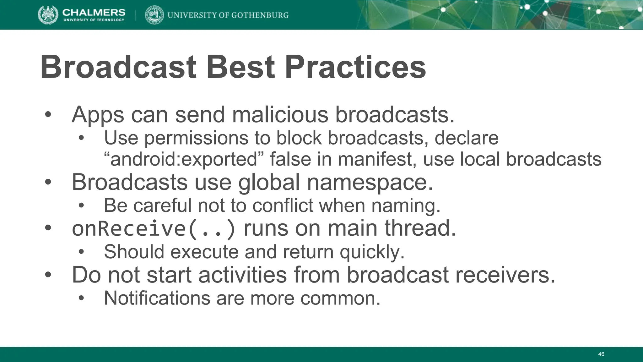Broadcast Best Practices
• Apps can send malicious broadcasts.
• Use permissions to block broadcasts, declare
“android:exported” false in manifest, use local broadcasts
• Broadcasts use global namespace.
• Be careful not to conflict when naming.
• onReceive(..) runs on main thread.
• Should execute and return quickly.
• Do not start activities from broadcast receivers.
• Notifications are more common.
46
 