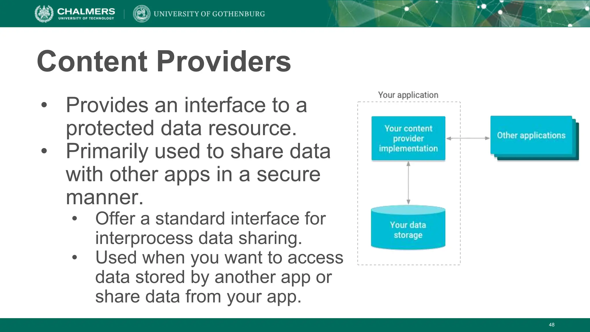 48
Content Providers
• Provides an interface to a
protected data resource.
• Primarily used to share data
with other apps in a secure
manner.
• Offer a standard interface for
interprocess data sharing.
• Used when you want to access
data stored by another app or
share data from your app.
 