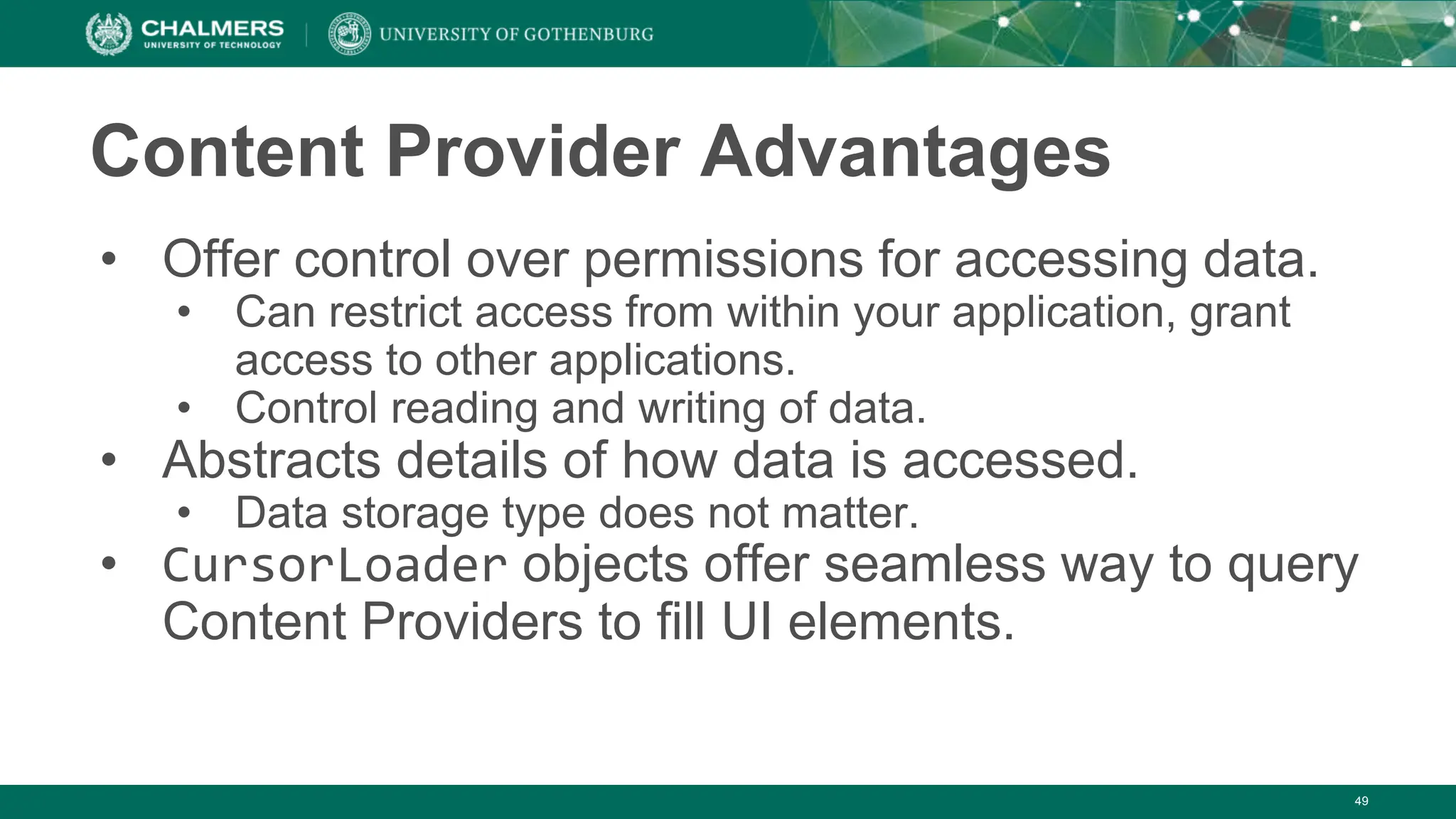 49
Content Provider Advantages
• Offer control over permissions for accessing data.
• Can restrict access from within your application, grant
access to other applications.
• Control reading and writing of data.
• Abstracts details of how data is accessed.
• Data storage type does not matter.
• CursorLoader objects offer seamless way to query
Content Providers to fill UI elements.
 