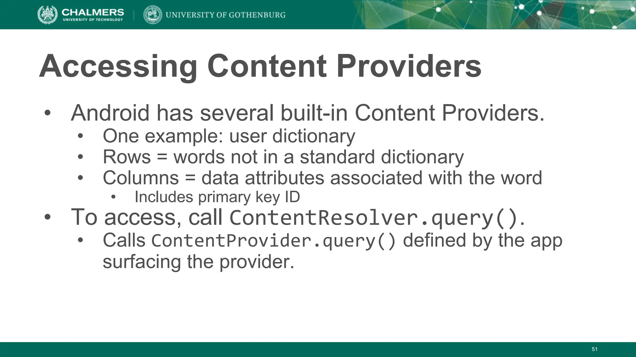 51
Accessing Content Providers
• Android has several built-in Content Providers.
• One example: user dictionary
• Rows = words not in a standard dictionary
• Columns = data attributes associated with the word
• Includes primary key ID
• To access, call ContentResolver.query().
• Calls ContentProvider.query() defined by the app
surfacing the provider.
 