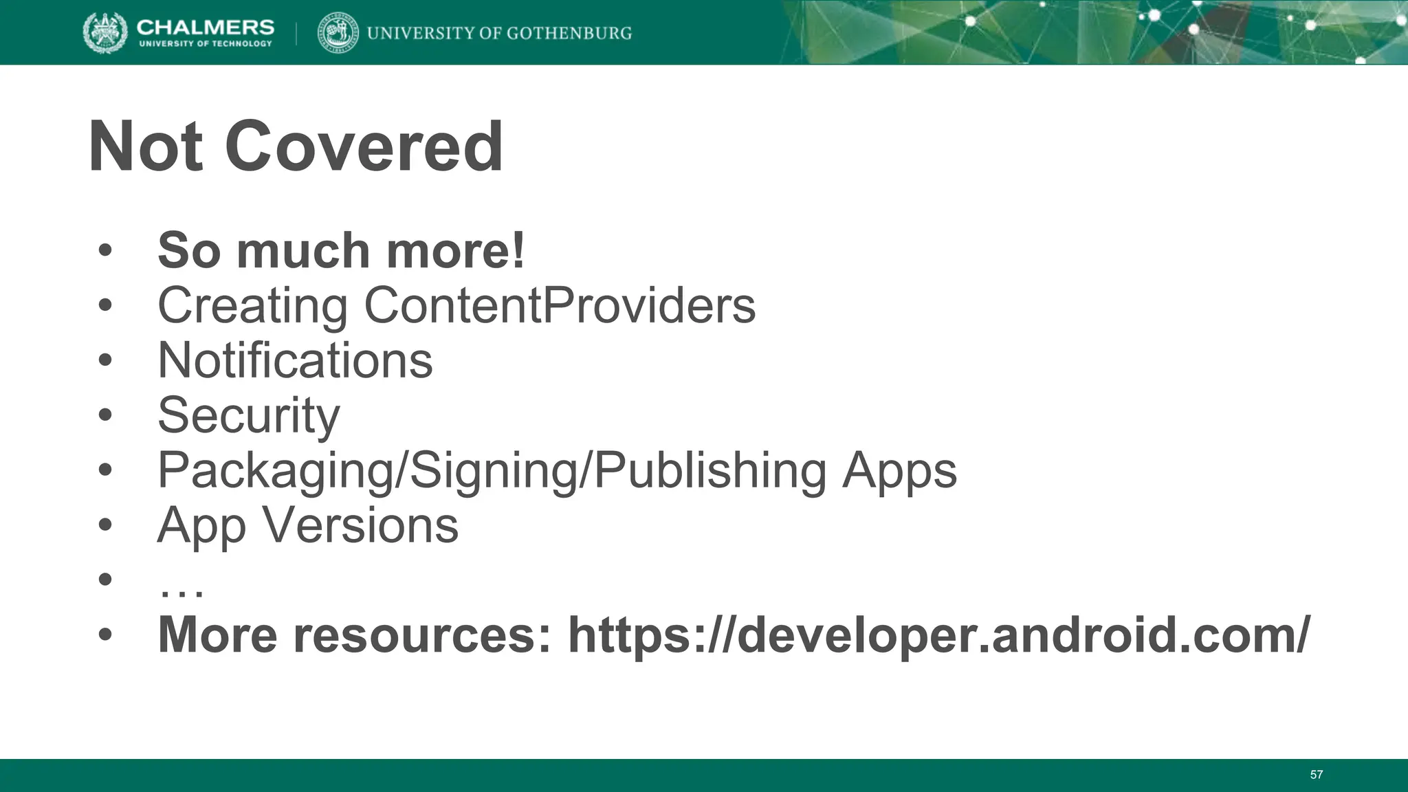 57
Not Covered
• So much more!
• Creating ContentProviders
• Notifications
• Security
• Packaging/Signing/Publishing Apps
• App Versions
• …
• More resources: https://developer.android.com/
 