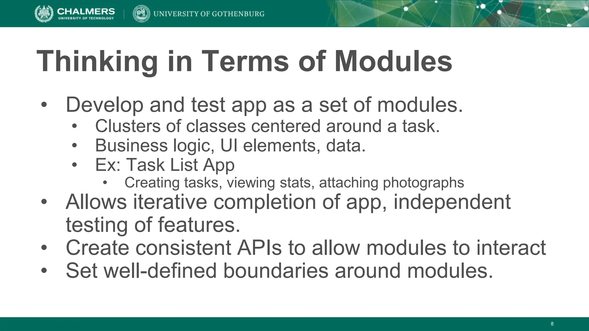 8
Thinking in Terms of Modules
• Develop and test app as a set of modules.
• Clusters of classes centered around a task.
• Business logic, UI elements, data.
• Ex: Task List App
• Creating tasks, viewing stats, attaching photographs
• Allows iterative completion of app, independent
testing of features.
• Create consistent APIs to allow modules to interact
• Set well-defined boundaries around modules.
 
