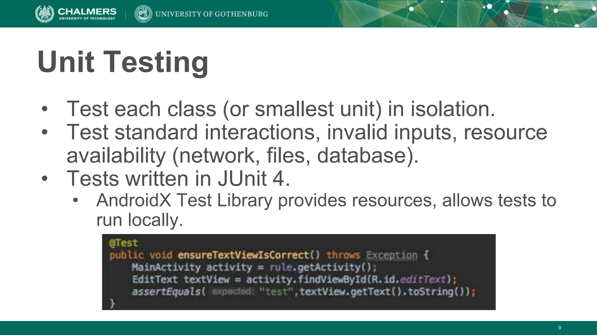 9
Unit Testing
• Test each class (or smallest unit) in isolation.
• Test standard interactions, invalid inputs, resource
availability (network, files, database).
• Tests written in JUnit 4.
• AndroidX Test Library provides resources, allows tests to
run locally.
 